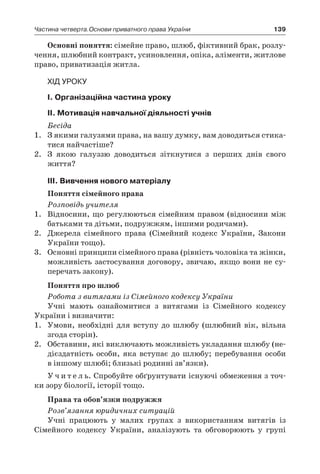 139Частина четверта.Основи приватного права України
Основні поняття: сімейне право, шлюб, фіктивний брак, розлу-
чення, шлюбний контракт, усиновлення, опіка, аліменти, житлове
право, приватизація житла.
Хід уроку
І. Організаційна частина уроку
ІІ. Мотивація навчальної діяльності учнів
Бесіда
1.	 З якими галузями права, на вашу думку, вам доводиться стика-
тися найчастіше?
2.	 З якою галуззю доводиться зіткнутися з  перших днів свого
­життя?
ІІІ. Вивчення нового матеріалу
Поняття сімейного права
Розповідь учителя
1.	 Відносини, що регулюються сімейним правом (відносини між
батьками та дітьми, подружжям, іншими родичами).
2.	 Джерела сімейного права (Сімейний кодекс України, Закони
України тощо).
3.	 Основні принципи сімейного права (рівність чоловіка та жінки,
можливість застосування договору, звичаю, якщо вони не су-
перечать закону).
Поняття про шлюб
Робота з витягами із Сімейного кодексу України
Учні мають ознайомитися з  витягами із Сімейного кодексу
України і визначити:
1.	 Умови, необхідні для вступу до шлюбу (шлюбний вік, вільна
згода сторін).
2.	 Обставини, які виключають можливість укладання шлюбу (не-
дієздатність особи, яка вступає до шлюбу; перебування особи
в іншому шлюбі; близькі родинні зв’язки).
У ч и т е л ь. Спробуйте обґрунтувати існуючі обмеження з точ-
ки зору біології, історії тощо.
Права та обов’язки подружжя
Розв’язання юридичних ситуацій
Учні працюють у  малих групах з  використанням витягів із
­Сімейного кодексу України, аналізують та обговорюють у  групі
 