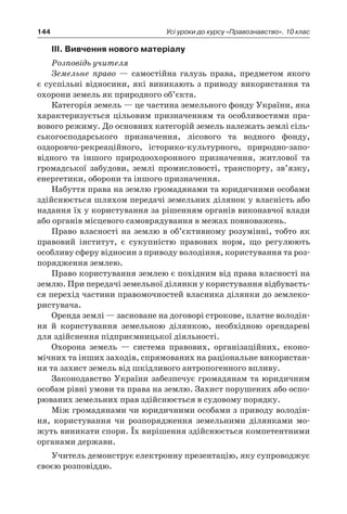 144 Усі уроки до курсу «Правознавство». 10 клас
IІІ. Вивчення нового матеріалу
Розповідь учителя
Земельне право — самостійна галузь права, предметом якого
є суспільні відносини, які виникають з приводу використання та
охорони земель як природного об’єкта.
Категорія земель — це частина земельного фонду України, яка
характеризується цільовим призначенням та особливостями пра-
вового режиму. До основних категорій земель належать землі сіль-
ськогосподарського призначення, лісового та водного фонду,
оздоровчо-рекреаційного, історико-культурного, природно-запо­
відного та іншого природоохоронного призначення, житлової та
громадської забудови, землі промисловості, транспорту, зв’язку,
енергетики, оборони та іншого призначення.
Набуття права на землю громадянами та юридичними особами
здійснюється шляхом передачі земельних ділянок у власність або
надання їх у користування за рішенням органів виконавчої влади
або органів місцевого самоврядування в межах повноважень.
Право власності на землю в об’єктивному розумінні, тобто як
правовий інститут, є  сукупністю правових норм, що регулюють
особливу сферу відносин з приводу володіння, користування та роз-
порядження землею.
Право користування землею є похідним від права власності на
землю. При передачі земельної ділянки у користування відбуваєть-
ся перехід частини правомочностей власника ділянки до землеко-
ристувача.
Оренда землі — засноване на договорі строкове, платне володін-
ня й  користування земельною ділянкою, необхідною орендареві
для здійснення підприємницької діяльності.
Охорона земель — система правових, організаційних, еконо-
мічних та інших заходів, спрямованих на раціональне використан-
ня та захист земель від шкідливого антропогенного впливу.
Законодавство України забезпечує громадянам та юридичним
особам рівні умови та права на землю. Захист порушених або оспо-
рюваних земельних прав здійснюється в судовому порядку.
Між громадянами чи юридичними особами з приводу володін-
ня, користування чи розпорядження земельними ділянками мо-
жуть виникати спори. Їх вирішення здійснюється компетентними
органами держави.
Учитель демонструє електронну презентацію, яку супроводжує
своєю розповіддю.
 