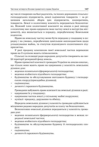 147Частина четверта.Основи приватного права України
му числі створених на базі радгоспів, та інших державних сільсько-
господарських підприємств, землі садівничих товариств — за рі-
шенням загальних зборів цих підприємств, кооперативів,
товариств. Землі в колективну власність передаються безкоштов-
но. Кожний член колективної власності на землю в  разі виходу
з колективу має право одержати свою частку землі в натурі (на міс-
цевості), яка визначається в  порядку, передбаченому Земельним
кодексом.
Право на земельну частку може бути передано у спадщину в по-
рядку і на умовах, передбачених цивільним законодавством щодо
успадкування майна, та статутом відповідного колективного під-
приємства.
У разі продажу власником своєї земельної частки переважне
право на її купівлю мають співвласники.
Сільські та селищні ради народних депутатів створюють на сво-
їй території резервний фонд земель.
Право приватної власності громадян України на землю означає,
що тільки вони мають право на одержання у власність земельних
ділянок для:
•	 ведення селянського (фермерського) господарства;
•	 ведення особистого підсобного господарства;
•	 будівництва та обслуговування житлового будинку і господар-
ських споруд (присадибна ділянка);
•	 садівництва;
•	 дачного і гаражного будівництва.
Громадяни набувають право власності на земельні ділянки в разі:
•	 одержання їх у спадщину;
•	 одержання частки землі у спільному майні подружжя;
•	 купівлі–продажу, дарування та обміну.
Передача земельних ділянок у власність громадян здійснюється
місцевими радами народних депутатів за плату чи безкоштовно.
Безкоштовно земельні ділянки передаються у власність грома-
дян для:
•	 ведення селянського (фермерського) господарства в межах се-
редньої земельної частки;
•	 ведення особистого підсобного господарства;
•	 будівництва та обслуговування будинку й  господарських спо-
руд;
•	 садівництва;
•	 дачного й гаражного будівництва.
 