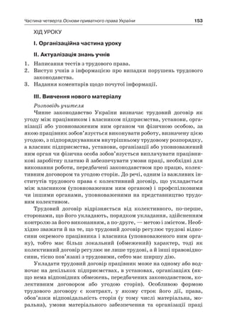 153Частина четверта.Основи приватного права України
Хід уроку
І. Організаційна частина уроку
ІІ. Актуалізація знань учнів
1.	 Написання тестів з трудового права.
2.	 Виступ учнів з інформацією про випадки порушень трудового
законодавства.
3.	 Надання коментарів щодо почутої інформації.
ІІІ. Вивчення нового матеріалу
Розповідь учителя
Чинне законодавство України визначає трудовий договір як
угоду між працівником і власником підприємства, установи, орга-
нізації або уповноваженим ним органом чи фізичною особою, за
якою працівник зобов’язується виконувати роботу, визначену цією
угодою, з підпорядкуванням внутрішньому трудовому розпорядку,
а власник підприємства, установи, організації або уповноважений
ним орган чи фізична особа зобов’язується виплачувати працівни-
кові заробітну платню й забезпечувати умови праці, необхідні для
виконання роботи, передбачені законодавством про працю, колек-
тивним договором та угодою сторін. До речі, одним із важливих ін-
ститутів трудового права є колективний договір, що укладається
між власником (уповноваженим ним органом) і  профспілковими
чи іншими органами, уповноваженими на представництво трудо-
вим колективом.
Трудовий договір відрізняється від колективного, по-перше,
сторонами, що його укладають, порядком укладання, здійсненням
контролю за його виконанням, а по-друге, — метою і змістом. Необ-
хідно зважати й на те, що трудовий договір регулює трудові відно-
сини окремого працівника і власника (уповноваженого ним орга-
ну), тобто має більш локальний (обмежений) характер, тоді як
колективний договір регулює не лише трудові, а й інші правовідно-
сини, тісно пов’язані з трудовими, себто має ширшу дію.
Укладати трудовий договір працівник може на одному або вод-
ночас на декількох підприємствах, в установах, організаціях (як-
що нема відповідних обмежень, передбачених законодавством, ко-
лективним договором або угодою сторін). Особливою формою
трудового договору є  контракт, у  якому строк його дії, права,
обов’язки відповідальність сторін (у тому числі матеріальна, мо-
ральна), умови матеріального забезпечення та організації праці
 