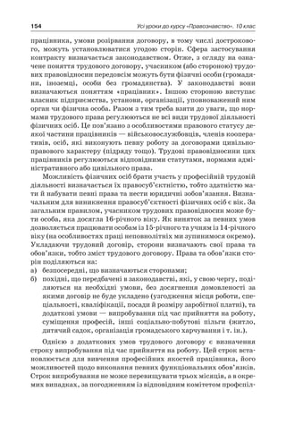 154 Усі уроки до курсу «Правознавство». 10 клас
працівника, умови розірвання договору, в тому числі достроково-
го, можуть установлюватися угодою сторін. Сфера застосування
контракту визначається законодавством. Отже, з огляду на озна-
чене поняття трудового договору, учасником (або стороною) трудо-
вих правовідносин передовсім можуть бути фізичні особи (громадя-
ни, іноземці, особи без громадянства). У  законодавстві вони
визначаються поняттям «працівник». Іншою стороною виступає
власник підприємства, установи, організації, уповноважений ним
орган чи фізична особа. Разом з тим треба взяти до уваги, що нор-
мами трудового права регулюються не всі види трудової діяльності
фізичних осіб. Це пов’язано з особливостями правового статусу де-
якої частини працівників — військовослужбовців, членів коопера-
тивів, осіб, які виконують певну роботу за договорами цивільно-
правового характеру (підряду тощо). Трудові правовідносини цих
працівників регулюються відповідними статутами, нормами адмі-
ністративного або цивільного права.
Можливість фізичних осіб брати участь у професійній трудовій
діяльності визначається їх правосуб’єктністю, тобто здатністю ма-
ти й набувати певні права та нести юридичні зобов’язання. Визна-
чальним для виникнення правосуб’єктності фізичних осіб є вік. За
загальним правилом, учасником трудових правовідносин може бу-
ти особа, яка досягла 16-річного віку. Як виняток за певних умов
дозволяється працювати особам із 15-річного та учням із 14-річного
віку (на особливостях праці неповнолітніх ми зупинимося окремо).
Укладаючи трудовий договір, сторони визначають свої права та
обов’язки, тобто зміст трудового договору. Права та обов’язки сто-
рін поділяються на:
а)	 безпосередні, що визначаються сторонами;
б)	 похідні, що передбачені в законодавстві, які, у свою чергу, поді-
ляються на необхідні умови, без досягнення домовленості за
якими договір не буде укладено (узгодження місця роботи, спе-
ціальності, кваліфікації, посади й розміру заробітної платні), та
додаткові умови — випробування під час прийняття на роботу,
суміщення професій, інші соціально-побутові пільги (житло,
дитячий садок, організація громадського харчування і т. ін.).
Однією з  додаткових умов трудового договору є  визначення
строку випробування під час прийняття на роботу. Цей строк вста-
новлюється для вивчення професійних якостей працівника, його
можливостей щодо виконання певних функціональних обов’язків.
Строк випробування не може перевищувати трьох місяців, а в окре-
мих випадках, за погодженням із відповідним комітетом профспіл-
 