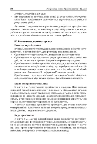 20 Усі уроки до курсу «Правознавство». 10 клас
Метод «Мозковий штурм»
Що ви робили за сьогоднішній день? (•	 Думки дітей записують-
ся на дошці з подальшим обговоренням нормативних актів, які
регулюють ці дії.)
Висновок. Із правовими нормами нам доводиться зустрічатися
щоденно, повсякчасно, на кожному кроці, тому знання цих норм,
уміння скористатися ними може суттєво полегшити життя, допо-
могти у розв’язанні повсякденних життєвих проблем.
ІV. Вивчення нового матеріалу
Поняття «суспільство»
Вчитель пропонує учням дати власне визначення поняття «сус-
пільства», а потім наводить для розгляду такі визначення.
Суспільство•	 — це сукупність людей та їх взаємовідносин.
Суспільство•	 — це сукупність форм суспільної діяльності лю-
дей, які склалися в процесі історичного розвитку людства.
Суспільство•	 —цевідокремленавідприроди,алетіснопов’язана
з нею частина матеріального світу, що перебуває в стані постій-
ного історичного розвитку, складається з індивідуумів і відоб­
ражає способи взаємодії та форми об’єднання людей.
Суспільство•	 — це люди, пов’язані системою зв’язків і відносин,
які складаються між ними в процесі їхньої життєдіяльності.
Етапи створення суспільства
У ч и т е л ь. Передумовою суспільства є  людина. Між людьми
в процесі їхньої життєдіяльності виникають різноманітні зв’язки
і відносини. На певному етапі люди усвідомлюють, що в них є спіль-
ні потреби та інтереси і що для їх задоволення необхідні спільні зу-
силля, а також що зв’язок між ними має постійний характер. Так
окремі колективи перетворюються на суспільство.
У своєму розвитку суспільство проходить два етапи: спочатку
бездержавний, але згодом виникає потреба в регулюванні суспіль-
них відносин, і тоді виникають держави.
Види суспільства
У ч и т е л ь. Під час класифікації видів суспільства застосову-
ють два підходи: формаційний та цивілізаційний. Перший базуєть-
ся на домінуванні системи виробничих відносин; другий — на то-
му, яка сфера виробництва переважає в  економіці. На сьогодні
найбільш поширеним є саме цивілізаційний підхід.
 