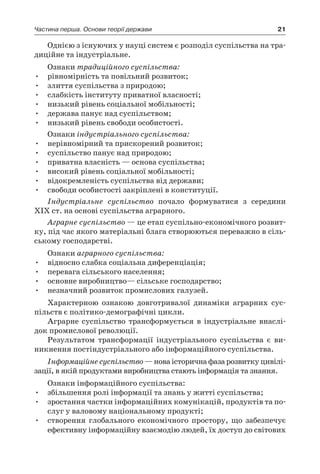 21Частина перша. Основи теорії держави
Однією з існуючих у науці систем є розподіл суспільства на тра-
диційне та індустріальне.
Ознаки традиційного суспільства:
•	 рівномірність та повільний розвиток;
•	 злиття суспільства з природою;
•	 слабкість інституту приватної власності;
•	 низький рівень соціальної мобільності;
•	 держава панує над суспільством;
•	 низький рівень свободи особистості.
Ознаки індустріального суспільства:
•	 нерівномірний та прискорений розвиток;
•	 суспільство панує над природою;
•	 приватна власність — основа суспільства;
•	 високий рівень соціальної мобільності;
•	 відокремленість суспільства від держави;
•	 свободи особистості закріплені в конституції.
Індустріальне суспільство почало формуватися з  середини
ХІХ ст. на основі суспільства аграрного.
Аграрне суспільство — це етап суспільно-економічного розвит­
ку, під час якого матеріальні блага створюються переважно в сіль-
ському господарстві.
Ознаки аграрного суспільства:
•	 відносно слабка соціальна диференціація;
•	 перевага сільського населення;
•	 основне виробництво— сільське господарство;
•	 незначний розвиток промислових галузей.
Характерною ознакою довготривалої динаміки аграрних сус-
пільств є політико-демографічні цикли.
Аграрне суспільство трансформується в  індустріальне внаслі-
док промислової революції.
Результатом трансформації індустріального суспільства є  ви-
никнення постіндустріального або інформаційного суспільства.
Інформаційне суспільство — нова історична фаза розвитку цивілі-
зації, в якій продуктами виробництва стають інформація та знання.
Ознаки інформаційного суспільства:
•	 збільшення ролі інформації та знань у житті суспільства;
•	 зростання частки інформаційних комунікацій, продуктів та по-
слуг у валовому національному продукті;
•	 створення глобального економічного простору, що забезпечує
ефективну інформаційну взаємодію людей, їх доступ до світових
 