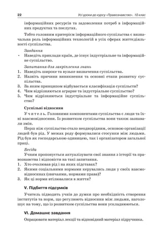 22 Усі уроки до курсу «Правознавство». 10 клас
інформаційних ресурсів та задоволення потреб в  інформацій-
них продуктах та послугах.
Тобто головним критерієм інформаційного суспільства є визна-
чальна роль інформаційних технологій в усіх сферах життєдіяль-
ності суспільства.
Завдання
•	 Наведіть приклади країн, де існує індустріальне та інформацій-
не суспільство.
Запитання для закріплення знань
1.	 Наведіть широке та вузьке визначення суспільства.
2.	 Назвіть причини виникнення та основні етапи розвитку сус-
пільства.
3.	 За яким принципом відбувається класифікація суспільств?
4.	 Чим відрізняються аграрне та індустріальне суспільство?
5.	 Чим відрізняються індустріальне та інформаційне суспіль-
ство?
Суспільні відносини
У ч и т е л ь. Головними компонентами суспільства є люди та їх-
ні взаємовідносини. Із розвитком суспільства вони також зазнава-
ли змін.
Перш ніж суспільство стало неоднорідним, основою організації
людей був рід. У межах роду формувалися стосунки між людьми.
Рід був як господарською одиницею, так і організатором загальної
праці.
Бесіда
Учням пропонується актуалізувати свої знання з історії та пра-
вознавства і відповісти на такі запитання.
1.	 Хто очолював рід і на яких підставах?
2.	 Якими соціальними нормами керувались люди у своїх взаємо-
відносинах (звичаями, нормами права)?
3.	 Як ці норми втілювалися в життя?
V. Підбиття підсумків
Учитель підводить учнів до думки про необхідність створення
інститутів та норм, що регулюють відносини між людьми, наголо-
шує на тому, що із розвитком суспільства вони ускладнюються.
VІ. Домашнє завдання
Опрацювати матеріал лекції та відповідний матеріал підручника.
 