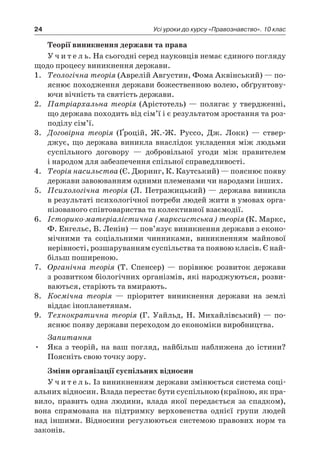 24 Усі уроки до курсу «Правознавство». 10 клас
Теорії виникнення держави та права
У ч и т е л ь. На сьогодні серед науковців немає єдиного погляду
щодо процесу виникнення держави.
1.	 Теологічна теорія (Аврелій Августин, Фома Аквінський) — по-
яснює походження держави божественною волею, обґрунтову-
ючи вічність та святість держави.
2.	 Патріархальна теорія (Арістотель) — полягає у твердженні,
що держава походить від сім’ї і є результатом зростання та роз-
поділу сім’ї.
3.	 Договірна теорія (Ґроцій, Ж.-Ж. Руссо, Дж. Локк) — ствер-
джує, що держава виникла внаслідок укладення між людьми
суспільного договору — добровільної угоди між правителем
і народом для забезпечення спільної справедливості.
4.	 Теорія насильства (Є. Дюринг, К. Каутський) — пояснює появу
держави завоюванням одними племенами чи народами інших.
5.	 Психологічна теорія (Л. Петражицький) — держава виникла
в результаті психологічної потреби людей жити в умовах орга-
нізованого співтовариства та колективної взаємодії.
6.	 Історико-матеріалістична (марксистська) теорія (К. Маркс,
Ф. Енгельс, В. Ленін) — пов’язує виникнення держави з еконо-
мічними та соціальними чинниками, виникненням майнової
нерівності, розшаруванням суспільства та появою класів. Є най-
більш поширеною.
7.	 Органічна теорія (Т. Спенсер) — порівнює розвиток держави
з розвитком біологічних організмів, які народжуються, розви-
ваються, старіють та вмирають.
8.	 Космічна теорія — пріоритет виникнення держави на землі
віддає інопланетянам.
9.	 Технократична теорія (Г. Уайльд, Н. Михайлівський) — по-
яснює появу держави переходом до економіки виробництва.
Запитання
Яка з теорій, на ваш погляд, найбільш наближена до істини?•	
Поясніть свою точку зору.
Зміни організації суспільних відносин
У ч и т е л ь. Із виникненням держави змінюється система соці-
альних відносин. Влада перестає бути суспільною (країною, як пра-
вило, править одна людини, влада якої передається за спадком),
вона спрямована на підтримку верховенства однієї групи людей
над іншими. Відносини регулюються системою правових норм та
законів.
 