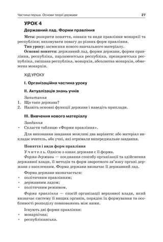 27Частина перша. Основи теорії держави
Урок 4
Державний лад. Форми правління
Мета: розкрити поняття, ознаки та види правління монархії та
республіки; виховувати повагу до різних форм правління.
Тип уроку: засвоєння нового навчального матеріалу.
Основні поняття: державний лад, форми держави, форми прав-
ління, республіка, парламентська республіка, президентська рес-
публіка, змішана республіка, монархія, абсолютна монархія, обме-
жена монархія.
Хід уроку
I. Організаційна частина уроку
ІI. Актуалізація знань учнів
Запитання
1.	 Що таке держава?
2.	 Назвіть основні функції держави і наведіть приклади.
ІІІ. Вивчення нового матеріалу
Завдання
Скласти таблицю «Форми правління».•	
Для виконання завдання можливі два варіанти: або матеріал ви-
кладає вчитель, або учні, які отримали випереджальне завдання.
Поняття і види форм правління
У ч и т е л ь. Однією з ознак держави є її форма.
Форма держави — поєднання способу організації та здійснення
державної влади, її методів та форм зворотного зв’язку органі дер-
жави з населенням. Форма держави визначає її державний лад.
Форма держави визначається:
•	 політичним правлінням;
•	 державним ладом;
•	 політичним режимом.
Форма правління — спосіб організації верховної влади, який
визначає систему її вищих органів, порядок їх формування та осо-
бливості розподілу повноважень між ними.
Існують дві форми правління:
•	 монархічна;
•	 республіканська.
 