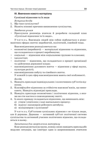 33Частина перша. Основи теорії держави
ІІІ. Вивчення нового матеріалу
Суспільні відносини та їх види
Вступна бесіда
1.	 Що таке суспільство?
2.	 Назвіть основні причини виникнення суспільства.
Завдання учням
Прослухати розповідь вчителя й  розробити складний план•	
«Суспільні відносини та їх види».
У ч и т е л ь. Взаємодія людей між собою відбувається в  різно­
манітних сферах життя: виробничій, політичній, сімейній тощо.
Взаємовідносини розподіляються на:
•	 економічні (виробничі) — матеріальні відносини та відносини,
що складаються в процесі виробництва;
•	 соціальні — відносини між соціальними групами та класами;
•	 ідеологічні;
•	 політичні — відносини, що складаються в процесі організації
та здійснення державної влади;
•	 взаємовідносини духовного життя — відносини у сфері науки,
культури релігії;
•	 взаємовідносини побуту та сімейного життя.
У кожній із цих сфер взаємовідносини мають свої особливості.
Бесіда
1.	 Наведіть приклади індивідуальних і колективних суб’єктів від-
носин.
2.	 Класифікуйте відносини за стійкістю взаємозв’язків, що вини-
кають. Наведіть відповідні приклади.
3.	 Наведіть приклади економічних і політичних відносин, з яки-
ми ви сти-каєтеся в повсякденному житті.
4.	 Із якого приводу складаються відносини, що виникають між:
а)	 учнем і вчителем у ході навчального процесу;
б)	 водієм і пасажиром рейсового автобуса;
в)	 міліціонером і хуліганом?
У ч и т е л ь. Суб’єктами суспільних відносин є не тільки люди,
але й  держава. Держава — активний суб’єкт політичної системи
суспільства та активний учасник політичних відносин, що склада-
ються в ньому.
Запитання для закріплення матеріалу
Класрозподіляєтьсянагрупи,кожназ якихнаводитьприкладабо
модулює ситуацію, що ілюструє один із запропонованих вчителем
 