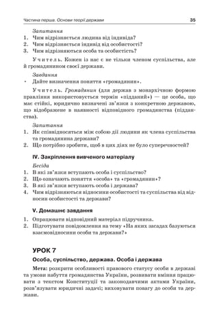 35Частина перша. Основи теорії держави
Запитання
1.	 Чим відрізняється людина від індивіда?
2.	 Чим відрізняється індивід від особистості?
3.	 Чим відрізняються особа та особистість?
У ч и т е л ь. Кожен із нас є  не тільки членом суспільства, але
й громадянином своєї держави.
Завдання
Дайте визначення поняття «громадянин».•	
У ч и т е л ь. Громадянин (для держав з  монархічною формою
правління використовується термін «підданий») — це особа, що
має стійкі, юридично визначені зв’язки з конкретною державою,
що відображене в  наявності відповідного громадянства (піддан-
ства).
Запитання
1.	 Як співвідносяться між собою дії людини як члена суспільства
та громадянина держави?
2.	 Що потрібно зробити, щоб в цих діях не було суперечностей?
ІV. Закріплення вивченого матеріалу
Бесіда
1.	 В які зв’язки вступають особа і суспільство?
2.	 Що означають поняття «особа» та «громадянин»?
3.	 В які зв’язки вступають особа і держава?
4.	 Чим відрізняються відносини особистості та суспільства від від-
носин особистості та держави?
V. Домашнє завдання
1.	 Опрацювати відповідний матеріал підручника.
2.	 Підготувати повідомлення на тему «На яких засадах базуються
взаємовідносини особи та держави?»
Урок 7
Особа, суспільство, держава. Особа і держава
Мета: розкрити особливості правового статусу особи в державі
та умови набуття громадянства України, розвивати вміння працю-
вати з  текстом Конституції та законодавчими актами України,
розв’язувати юридичні задачі; виховувати повагу до особи та дер-
жави.
 