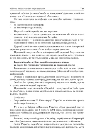 37Частина перша. Основи теорії держави
правовий зв’язок фізичної особи та конкретної держави, який ви-
являється в їх взаємних правах і обов’язках.
Світова практика передбачає два способи набуття громадян-
ства:
•	 за народженням (філяція);
•	 за заявою (натуралізація).
Перший спосіб передбачає два варіанти:
•	 «право землі» — коли громадянство залежить від місця наро-
дження, а не від громадянства батьків;
•	 «право крові» — коли громадянство визначається згідно з гро-
мадянством батьків і не залежить від місця народження.
Другий спосіб визначається прописаними в законах конкретної
держави умовами та способами набуття громадянства.
Правовий статус особи в  демократичній державі базується на
принципі рівності, що означає, по-перше, рівність всіх громадян
перед законом і, по-друге, рівність у правах одне перед одним.
Іноземні особи, особи з подвійним громадянством
та особи без громадянства: поняття та правовий статус
Іноземним громадянином вважається особа, яка не має грома-
дянства даної держави, а є громадянином (підданим) іншої держа-
ви (держав).
Особою з  подвійним громадянством (біпатридом) вважається
особа, що має громадянство (підданство) двох або декількох країн.
Особою без громадянства (апатридом) вважається особа, що не
є громадянином жодної держави.
Правовий статус іноземців в Україні — це сукупність їхніх прав
та обов’язків, визначених українським законодавством та міжна-
родним правом.
Завдання
Опрацюйте статтю 26 Конституції України та визначте право-•	
вий статус іноземців.
У ч и т е л ь. Згідно із Законом України «Про правовий статус
іноземних громадян» від 4 лютого 1994 року, іноземцями вважа-
ються як громадяни (піддані) інших держав, так і особи без грома-
дянства.
Іноземці можуть емігрувати в Україну, перебувати на її території
постійно (за певних умов) чи тимчасово, отримати статус біженця.
Закон України передбачає широкий спектр прав для іноземців.
Зокрема вони можуть займатися підприємницькою діяльністю, мати
 