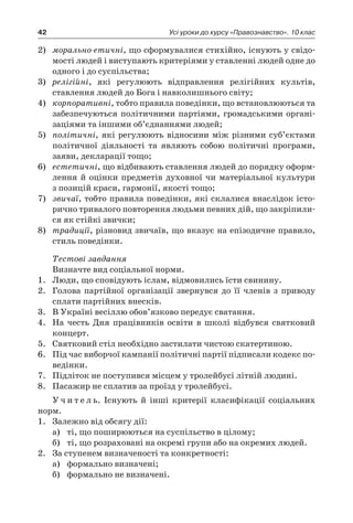 42 Усі уроки до курсу «Правознавство». 10 клас
2)	 морально-етичні, що сформувалися стихійно, існують у свідо-
мості людей і виступають критеріями у ставленні людей одне до
одного і до суспільства;
3)	 релігійні, які регулюють відправлення релігійних культів,
ставлення людей до Бога і навколишнього світу;
4)	 корпоративні, тобто правила поведінки, що встановлюються та
забезпечуються політичними партіями, громадськими органі-
заціями та іншими об’єднаннями людей;
5)	 політичні, які регулюють відносини між різними суб’єктами
політичної діяльності та являють собою політичні програми,
заяви, декларації тощо;
6)	 естетичні, що відбивають ставлення людей до порядку оформ-
лення й  оцінки предметів духовної чи матеріальної культури
з позицій краси, гармонії, якості тощо;
7)	 звичаї, тобто правила поведінки, які склалися внаслідок істо-
рично тривалого повторення людьми певних дій, що закріпили-
ся як стійкі звички;
8)	 традиції, різновид звичаїв, що вказує на епізодичне правило,
стиль поведінки.
Тестові завдання
Визначте вид соціальної норми.
1.	 Люди, що сповідують іслам, відмовились їсти свинину.
2.	 Голова партійної організації звернувся до її членів з  приводу
сплати партійних внесків.
3.	 В Україні весіллю обов’язково передує сватання.
4.	 На честь Дня працівників освіти в  школі відбувся святковий
концерт.
5.	 Святковий стіл необхідно застилати чистою скатертиною.
6.	 Під час виборчої кампанії політичні партії підписали кодекс по-
ведінки.
7.	 Підліток не поступився місцем у тролейбусі літній людині.
8.	 Пасажир не сплатив за проїзд у тролейбусі.
У ч и т е л ь. Існують й  інші критерії класифікації соціальних
норм.
1.	 Залежно від обсягу дії:
а)	 ті, що поширюються на суспільство в цілому;
б)	 ті, що розраховані на окремі групи або на окремих людей.
2.	 За ступенем визначеності та конкретності:
а)	 формально визначені;
б)	 формально не визначені.
 