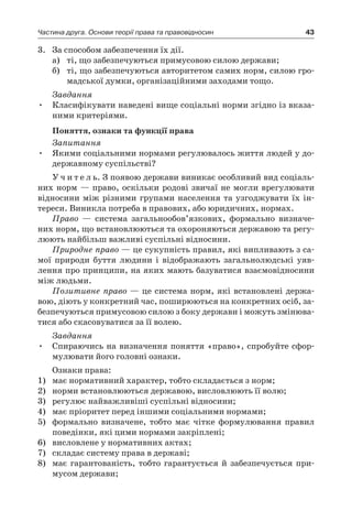43Частина друга. Основи теорії права та правовідносин
3.	 За способом забезпечення їх дії.
а)	 ті, що забезпечуються примусовою силою держави;
б)	 ті, що забезпечуються авторитетом самих норм, силою гро-
мадської думки, організаційними заходами тощо.
Завдання
Класифікувати наведені вище соціальні норми згідно із вказа-•	
ними критеріями.
Поняття, ознаки та функції права
Запитання
Якими соціальними нормами регулювалось життя людей у до-•	
державному суспільстві?
У ч и т е л ь. З появою держави виникає особливий вид соціаль-
них норм — право, оскільки родові звичаї не могли врегулювати
відносини між різними групами населення та узгоджувати їх ін-
тереси. Виникла потреба в правових, або юридичних, нормах.
Право — система загальнообов’язкових, формально визначе-
них норм, що встановлюються та охороняються державою та регу-
люють найбільш важливі суспільні відносини.
Природне право — це сукупність правил, які випливають з са-
мої природи буття людини і  відображають загальнолюдські уяв-
лення про принципи, на яких мають базуватися взаємовідносини
між людьми.
Позитивне право — це система норм, які встановлені держа-
вою, діють у конкретний час, поширюються на конкретних осіб, за-
безпечуються примусовою силою з боку держави і можуть змінюва-
тися або скасовуватися за її волею.
Завдання
Спираючись на визначення поняття «право», спробуйте сфор-•	
мулювати його головні ознаки.
Ознаки права:
1)	 має нормативний характер, тобто складається з норм;
2)	 норми встановлюються державою, висловлюють її волю;
3)	 регулює найважливіші суспільні відносини;
4)	 має пріоритет перед іншими соціальними нормами;
5)	 формально визначене, тобто має чітке формулювання правил
поведінки, які цими нормами закріплені;
6)	 висловлене у нормативних актах;
7)	 складає систему права в державі;
8)	 має гарантованість, тобто гарантується й  забезпечується при-
мусом держави;
 