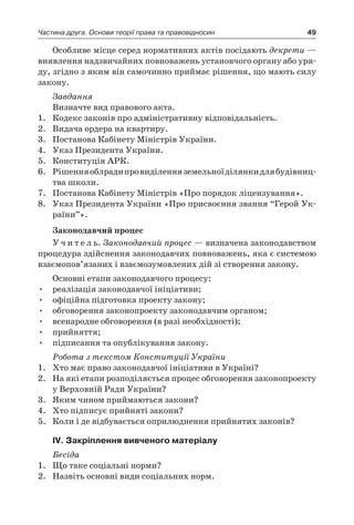 49Частина друга. Основи теорії права та правовідносин
Особливе місце серед нормативних актів посідають декрети —
виявлення надзвичайних повноважень установчого органу або уря-
ду, згідно з яким він самочинно приймає рішення, що мають силу
закону.
Завдання
Визначте вид правового акта.
1.	 Кодекс законів про адміністративну відповідальність.
2.	 Видача ордера на квартиру.
3.	 Постанова Кабінету Міністрів України.
4.	 Указ Президента України.
5.	 Конституція АРК.
6.	 Рішенняоблрадипровиділенняземельноїділянкидлябудівниц­
тва школи.
7.	 Постанова Кабінету Міністрів «Про порядок ліцензування».
8.	 Указ Президента України «Про присвоєння звання “Герой Ук­
раїни”».
Законодавчий процес
У ч и т е л ь. Законодавчий процес — визначена законодавством
процедура здійснення законодавчих повноважень, яка є системою
взаємопов’язаних і взаємозумовлених дій зі створення закону.
Основні етапи законодавчого процесу:
•	 реалізація законодавчої ініціативи;
•	 офіційна підготовка проекту закону;
•	 обговорення законопроекту законодавчим органом;
•	 всенародне обговорення (в разі необхідності);
•	 прийняття;
•	 підписання та опублікування закону.
Робота з текстом Конституції України
1.	 Хто має право законодавчої ініціативи в Україні?
2.	 На які етапи розподіляється процес обговорення законопроекту
у Верховній Ради України?
3.	 Яким чином приймаються закони?
4.	 Хто підписує прийняті закони?
5.	 Коли і де відбувається оприлюднення прийнятих законів?
IV. Закріплення вивченого матеріалу
Бесіда
1.	 Що таке соціальні норми?
2.	 Назвіть основні види соціальних норм.
 