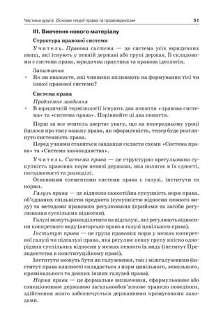 51Частина друга. Основи теорії права та правовідносин
ІІI. Вивчення нового матеріалу
Структура правової системи
У ч и т е л ь. Правова система — це система усіх юридичних
явищ, які існують у певній державі або групі держав. Її складови-
ми є система права, юридична практика та правова ідеологія.
Запитання
Як ви вважаєте, які чинники впливають на формування тієї чи•	
іншої правової системи?
Система права
Проблемне завдання
В юридичній термінології існують два поняття «правова систе-•	
ма» та «система права». Порівняйте ці два поняття.
Перш за все вчитель звертає увагу, що на попередньому уроці
йшлося про таку ознаку права, як оформленість, тепер буде розгля-
нуто системність права.
Перед учнями ставиться завдання скласти схеми «Система пра-
ва» та «Система законодавства».
У ч и т е л ь. Система права — це структурно врегульована су-
купність правових норм певної держави, яка полягає в їх єдності,
погодженості та розподілі.
Основними елементами системи права є  галузі, інститути та
норми.
Галузь права — це відносно самостійна сукупність норм права,
об’єднаних спільністю предмета (сукупністю відносин певного ви-
ду) та методами правового регулювання (прийоми та засоби регу-
лювання суспільних відносин).
Галузіможутьрозподілятисянапідгалузі,якірегулюютьвідноси-
ни конкретного виду (авторське право в галузі цивільного права).
Інститут права — це група правових норм у межах конкрет-
ної галузі чи підгалузі права, яка регулює певну групу якісно одно-
рідних суспільних відносин у межах певного їх виду (інститут Пре-
зидентства в конституційному праві).
Інститути можуть бути як галузевими, так і міжгалузевими (ін-
ститут права власності складається з норм цивільного, земельного,
кримінального та деяких інших галузей права).
Норма права — це формальне визначення, сформульоване або
санкціоноване державою загальнообов’язкове правило поведінки,
здійснення якого забезпечується державними примусовими захо-
дами.
 