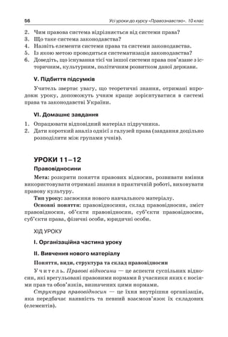 56 Усі уроки до курсу «Правознавство». 10 клас
2.	 Чим правова система відрізняється від системи права?
3.	 Що таке система законодавства?
4.	 Назвіть елементи системи права та системи законодавства.
5.	 Із якою метою проводиться систематизація законодавства?
6.	 Доведіть, що існування тієї чи іншої системи права пов’язане з іс-
торичним, культурним, політичним розвитком даної держави.
V. Підбиття підсумків
Учитель звертає увагу, що теоретичні знання, отримані впро-
довж уроку, допоможуть учням краще зорієнтуватися в  системі
права та законодавстві України.
VІ. Домашнє завдання
1.	 Опрацювати відповідний матеріал підручника.
2.	 Дати короткий аналіз однієї з галузей права (завдання доцільно
розподілити між групами учнів).
Уроки 11–12
Правовідносини
Мета: розкрити поняття правових відносин, розвивати вміння
використовувати отримані знання в практичній роботі, виховувати
правову культуру.
Тип уроку: засвоєння нового навчального матеріалу.
Основні поняття: правовідносини, склад правовідносин, зміст
правовідносин, об’єкти правовідносин, суб’єкти правовідносин,
суб’єкти права, фізичні особи, юридичні особи.
ХІД УРОКУ
I. Організаційна частина уроку
ІІ. Вивчення нового матеріалу
Поняття, види, структура та склад правовідносин
У ч и т е л ь. Правові відносини — це аспекти суспільних відно-
син, які врегульовані правовими нормами й учасники яких є носія-
ми прав та обов’язків, визначених цими нормами.
Структура правовідносин — це їхня внутрішня організація,
яка передбачає наявність та певний взаємозв’язок їх складових
(елементів).
 
