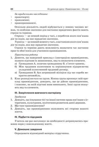 60 Усі уроки до курсу «Правознавство». 10 клас
За юридичними наслідками:
правотворчі;•	
правозмінні;•	
правоприпиняючі.•	
Оскільки діяльність людей відбувається у певних часових ме­
жах, то особливе значення для настання юридичних фактів мають
строки та терміни.
Строки — це певний період у часі, з перебігом якого пов’язана
дія чи подія, що має юридичне значення.
Терміни—цепевниймоменту часі,з настаннямякогопов’язана
дія чи подія, яка має юридичне значення.
Строки та терміни дають можливість визначити час настання
прав та обов’язків для учасників правовідносин.
Практична робота
1.	 Довести, що наведений приклад є ілюстрацією правовідносин,
назвати підстави їх виникнення, вид та визначити елементи.
а)	 Громадянин А. позичив громадянину Б. п’ятсот гривень.
б)	 Між трудовим колективом та керівництвом підприємства
укладений колективний трудовий договір.
в)	 Громадянин В. був затриманий міліцією під час спроби ви-
красти автомобіль.
2.	 Клас розподіляється на групи. Кожна група пропонує свій при-
клад правовідносин, доводить, що це дійсно правовідносини,
і пояснює, на якій підставі вони виникають. Інші групи вказу-
ють вид та елементи.
ІІІ. Закріплення вивченого матеріалу
Завдання
1.	 Доведіть, що існування тієї чи іншої системи права пов’язане з іс-
торичним, культурним, політичним розвитком даної держави.
2.	 Що таке правовідносини?
3.	 Доведіть, що правовідносини охоплюють всі сторони нашого
життя.
ІV. Підбиття підсумків
Учитель ще раз наголошує на необхідності дотримуватись пра-
вових норм у повсякденному житті.
V. Домашнє завдання
Опрацювати відповідний матеріал підручника.
 