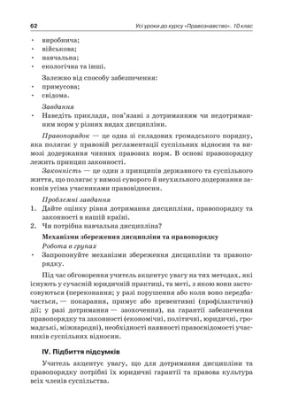 62 Усі уроки до курсу «Правознавство». 10 клас
виробнича;•	
військова;•	
навчальна;•	
екологічна та інші.•	
Залежно від способу забезпечення:
примусова;•	
свідома.•	
Завдання
Наведіть приклади, пов’язані з  дотриманням чи недотриман-•	
ням норм у різних видах дисципліни.
Правопорядок — це одна зі складових громадського порядку,
яка полягає у правовій регламентації суспільних відносин та ви-
мозі додержання чинних правових норм. В  основі правопорядку
лежить принцип законності.
Законність — це один з принципів державного та суспільного
життя, що полягає у вимозі суворого й неухильного додержання за-
конів усіма учасниками правовідносин.
Проблемні завдання
1.	 Дайте оцінку рівня дотримання дисципліни, правопорядку та
законності в нашій країні.
2.	 Чи потрібна навчальна дисципліна?
Механізми збереження дисципліни та правопорядку
Робота в групах
Запропонуйте механізми збереження дисципліни та правопо-•	
рядку.
Під час обговорення учитель акцентує увагу на тих методах, які
існують у сучасній юридичній практиці, та меті, з якою вони засто-
совуються (переконання; у разі порушення або коли воно передба-
чається, — покарання, примус або превентивні (профілактичні)
дії; у  разі дотримання — заохочення), на гарантії забезпечення
правопорядку та законності (економічні, політичні, юридичні, гро-
мадські, міжнародні), необхідності наявності правосвідомості учас-
ників суспільних відносин.
ІV. Підбиття підсумків
Учитель акцентує увагу, що для дотримання дисципліни та
правопорядку потрібні їх юридичні гарантії та правова культура
всіх членів суспільства.
 