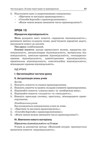 67Частина друга. Основи теорії права та правовідносин
2.	 Підготувати одне із запропонованих повідомлень:
•	 «Причини та наслідки правопорушень»;
•	 «Способи боротьби з правопорушеннями»;
•	 «Яким чином можна зменшити число правопорушень?»
Урок 15
Юридична відповідальність
Мета: розкрити зміст поняття «юридична відповідальність»,
розвивати вміння складати схеми, розв’язувати юридичні задачі,
виховувати повагу до законів.
Тип уроку: комбінований.
Основні поняття: заходи примусового впливу, юридична від­
повідальність, дисциплінарна відповідальність, матеріальна від­
повідальність, цивільно-правова відповідальність, господарська-
право­ва відповідальність, адміністративна відповідальність,
­кримінальна відповідальність, конституційна відповідальність,
міжнародно-пра­вова відповідальність.
Хід уроку
I. Організаційна частина уроку
ІI. Актуалізація знань учнів
Бесіда
1.	 Поясніть поняття та ознаки правопорушення.
2.	 Поясніть поняття та назвіть складові елементи правопорушення.
3.	 Порівняйте поняття «умисна вина» та «необережна вина».
4.	 Порівняйте поняття «осудність» та «неосудність».
5.	 Наведіть приклади злочину, проступку, міжнародного право-
порушення.
Повідомлення учнів
Заслуховуються повідомлення учнів на теми:
1.	 «Причини та наслідки правопорушень»;
2.	 «Способи боротьби з правопорушеннями»;
3.	 «Яким чином можна зменшити число правопорушень?».
ІІІ. Вивчення нового матеріалу
Юридична відповідальність та її види
Учням за допомогою методу «Мозковий штурм» пропонується
визначити поняття «відповідальність».
 
