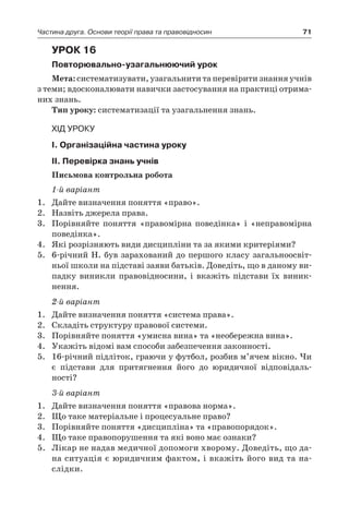 71Частина друга. Основи теорії права та правовідносин
Урок 16
Повторювально-узагальнюючий урок
Мета: систематизувати, узагальнити та перевірити знання учнів
з теми; вдосконалювати навички застосування на практиці отрима-
них знань.
Тип уроку: систематизації та узагальнення знань.
Хід уроку
І. Організаційна частина уроку
ІІ. Перевірка знань учнів
Письмова контрольна робота
1-й варіант
1.	 Дайте визначення поняття «право».
2.	 Назвіть джерела права.
3.	 Порівняйте поняття «правомірна поведінка» і  «неправомірна
поведінка».
4.	 Які розрізняють види дисципліни та за якими критеріями?
5.	 6-річний Н. був зарахований до першого класу загальноосвіт-
ньої школи на підставі заяви батьків. Доведіть, що в даному ви-
падку виникли правовідносини, і  вкажіть підстави їх виник-
нення.
2-й варіант
1.	 Дайте визначення поняття «система права».
2.	 Складіть структуру правової системи.
3.	 Порівняйте поняття «умисна вина» та «необережна вина».
4.	 Укажіть відомі вам способи забезпечення законності.
5.	 16-річний підліток, граючи у футбол, розбив м’ячем вікно. Чи
є  підстави для притягнення його до юридичної відповідаль­
ності?
3-й варіант
1.	 Дайте визначення поняття «правова норма».
2.	 Що таке матеріальне і процесуальне право?
3.	 Порівняйте поняття «дисципліна» та «правопорядок».
4.	 Що таке правопорушення та які воно має ознаки?
5.	 Лікар не надав медичної допомоги хворому. Доведіть, що да-
на ситуація є юридичним фактом, і вкажіть його вид та на-
слідки.
 
