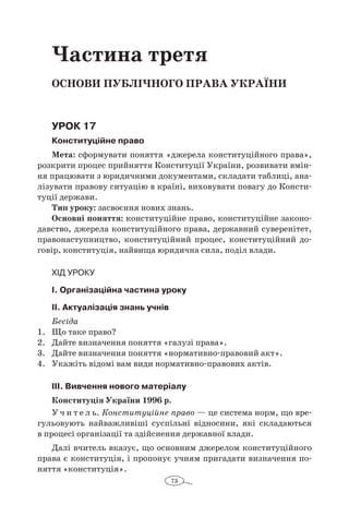 73
Частина третя
Основи публічного права україни
Урок 17
Конституційне право
Мета: сформувати поняття «джерела конституційного права»,
розкрити процес прийняття Конституції України, розвивати вмін-
ня працювати з юридичними документами, складати таблиці, ана-
лізувати правову ситуацію в країні, виховувати повагу до Консти-
туції держави.
Тип уроку: засвоєння нових знань.
Основні поняття: конституційне право, конституційне законо-
давство, джерела конституційного права, державний суверенітет,
правонаступництво, конституційний процес, конституційний до-
говір, конституція, найвища юридична сила, поділ влади.
Хід уроку
I. Організаційна частина уроку
ІI. Актуалізація знань учнів
Бесіда
1.	 Що таке право?
2.	 Дайте визначення поняття «галузі права».
3.	 Дайте визначення поняття «нормативно-правовий акт».
4.	 Укажіть відомі вам види нормативно-правових актів.
ІІІ. Вивчення нового матеріалу
Конституція України 1996 р.
У ч и т е л ь. Конституційне право — це система норм, що вре-
гульовують найважливіші суспільні відносини, які складаються
в процесі організації та здійснення державної влади.
Далі вчитель вказує, що основним джерелом конституційного
права є конституція, і пропонує учням пригадати визначення по-
няття «конституція».
 