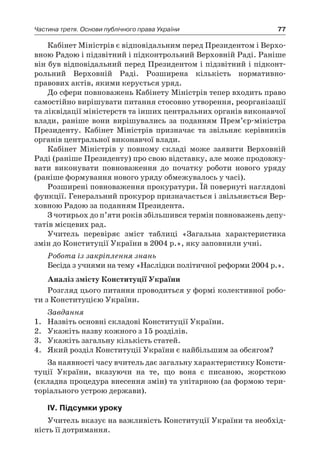 77Частина третя. Основи публічного права України
Кабінет Міністрів є відповідальним перед Президентом і Верхо-
вною Радою і підзвітний і підконтрольний Верховній Раді. Раніше
він був відповідальний перед Президентом і підзвітний і підконт­
рольний Верховній Раді. Розширена кількість нормативно-
правових актів, якими керується уряд.
До сфери повноважень Кабінету Міністрів тепер входить право
самостійно вирішувати питання стосовно утворення, реорганізації
та ліквідації міністерств та інших центральних органів виконавчої
влади, раніше вони вирішувались за поданням Прем’єр-міністра
Президенту. Кабінет Міністрів призначає та звільняє керівників
органів центральної виконавчої влади.
Кабінет Міністрів у  повному складі може заявити Верховній
Раді (раніше Президенту) про свою відставку, але може продовжу-
вати виконувати повноваження до початку роботи нового уряду
(раніше формування нового уряду обмежувалось у часі).
Розширені повноваження прокуратури. Їй повернуті наглядові
функції. Генеральний прокурор призначається і звільняється Вер-
ховною Радою за поданням Президента.
З чотирьох до п’яти років збільшився термін повноважень депу-
татів місцевих рад.
Учитель перевіряє зміст таблиці «Загальна характеристика
змін до Конституції України в 2004 р.», яку заповнили учні.
Робота із закріплення знань
Бесіда з учнями на тему «Наслідки політичної реформи 2004 р.».
Аналіз змісту Конституції України
Розгляд цього питання проводиться у формі колективної робо-
ти з Конституцією України.
Завдання
1.	 Назвіть основні складові Конституції України.
2.	 Укажіть назву кожного з 15 розділів.
3.	 Укажіть загальну кількість статей.
4.	 Який розділ Конституції України є найбільшим за обсягом?
За наявності часу вчитель дає загальну характеристику Консти-
туції України, вказуючи на те, що вона є  писаною, жорсткою
(складна процедура внесення змін) та унітарною (за формою тери-
торіального устрою держави).
ІV. Підсумки уроку
Учитель вказує на важливість Конституції України та необхід-
ність її дотримання.
 