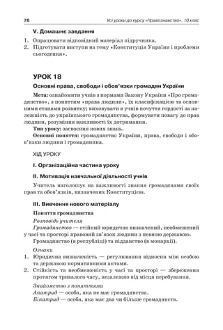 78 Усі уроки до курсу «Правознавство». 10 клас
V. Домашнє завдання
1.	 Опрацювати відповідний матеріал підручника.
2.	 Підготувати виступи на тему «Конституція України і проблеми
сьогодення».
Урок 18
Основні права, свободи і обов’язки громадян України
Мета: ознайомити учнів з нормами Закону України «Про грома-
дянство», з поняттям «права людини», їх класифікацією та основ­
ними етапами розвитку; виховувати в учнів почуття гордості за на-
лежність до ук­раїнського громадянства, формувати повагу до прав
людини, розуміння важливості їх дотримання.
Тип уроку: засвоєння нових знань.
Основні поняття: громадянство України, права, свободи і обо­
в’язки людини і громадянина.
Хід уроку
І. Організаційна частина уроку
ІІ. Мотивація навчальної діяльності учнів
Учитель наголошує на важливості знання громадянами своїх
прав та обов’язків, визначених Конституцією.
ІІІ. Вивчення нового матеріалу
Поняття громадянства
Розповідь учителя
Громадянство — стійкий юридично визначений, необмежений
у часі та просторі правовий зв’язок людини з певною державою.
Громадянство (в республіці) та підданство (в монархії).
Ознаки
1.	 Юридична визначеність — регулювання відносин між особою
та державою нормативними актами.
2.	 Стійкість та необмеженість у  часі та просторі — збереження
протягом тривалого часу, незалежно від місця перебування.
Знайомство з поняттями
Апатрид — особа, яка не має громадянства.
Біпатрид — особа, яка має два чи більше громадянств.
 
