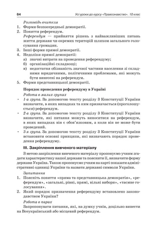 84 Усі уроки до курсу «Правознавство». 10 клас
Розповідь вчителя
1.	 Форми безпосередньої демократії.
2.	 Поняття референдум.
	 Референдум — прийняття рішень з  найважливіших питань
життя держави чи окремих територій шляхом загального голо-
сування громадян.
3.	 Інші форми прямої демократії.
4.	 Недоліки прямої демократії:
а)	 значні витрати на проведення референдуму;
б)	 організаційні складнощі;
в)	 недостатня обізнаність значної частини населення зі склад-
ними юридичними, політичними проблемами, які можуть
бути винесені на референдум.
5.	 Форми представницької демократії.
Порядок проведення референдуму в Україні
Робота в малих групах
•	 1-а група. За допомогою тексту розділу 3 Конституції України
визначити, в яких випадках та ким призначається (проголошу-
ється) референдум.
•	 2-а група. За допомогою тексту розділу 3 Конституції України
визначити, які питання можуть виноситися на референдум,
в яких випадках він є обов’язковим, а коли він не може бути
проведений.
•	 3-я група. За допомогою тексту розділу 3 Конституції України
встановити основні принципи, які визначають порядок прове-
дення референдуму.
ІІІ. Закріплення вивченого матеріалу
З метою закріплення вивченого матеріалу пропонуємо учням зга-
дати характеристику нашої держави та пояснити її, визначити форму
державиУкраїна.Такожпропонуємоучнямнакартіпоказатиадміні-
стративні одиниці України та назвати державні символи України.
Запитання
1.	 Поясніть поняття «пряма та представницька демократія», «ре-
ферендум», «загальні, рівні, прямі, вільні вибори», «таємне го-
лосування».
2.	 Який порядок призначення референдуму встановлено законо-
давством України?
Робота в парах
Запропонувати питання, які, на думку учнів, доцільно винести
на Всеукраїнський або місцевий референдум.
 