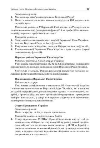 87Частина третя. Основи публічного права України
Запитання учням
1.	 Хто виконує обов’язки керівника Верховної Ради?
2.	 Назвіть ознаки, за якими можна розподілити 450 депутатів на
окремі групи.
Коментар учителя. У Верховній Раді депутати об’єднуються за
політичною ознакою (утворивши фракції) і за професійними озна-
ками (утворивши профільні комітети).
Розповідь учителя
1.	 Спеціальні та тимчасові слідчі комісії Верховної Ради України.
2.	 Апарат Верховної Ради та його функції.
3.	 Рахункова палата України, порядок її формування та функції.
4.	 Уповноважений Верховної Ради України з прав людини (строк
повноважень, функції).
Порядок роботи Верховної Ради України
Робота з текстом Конституції України
Учні мають ознайомитися зі ст. 82 та 83 Конституції і визначити
періодичність та порядок скликання сесій Верховної Ради України.
Коментар вчителя. Форми діяльності депутатів: пленарні за-
сідання, робота в комітетах, робота з виборцями.
Повноваження Верховної Ради України
Робота малих груп
Учні мають ознайомитися з текстом ст. 85 Конституції України
і визначити повноваження Верховної Ради України, які належать
до однієї з груп (відповідно до завдання групи), — законодавчі, ка-
дрові, з організації діяльності органів самоврядування, проведення
виборів, контрольні, у сфері міжнародних відносин та забезпечен-
ня оборони та національної безпеки.
Статус Президента України
Запитання учням
Назвіть країни, де існує посада президента.
Розповідь вчителя з елементами бесіди
1.	 Статус президента. У США і Франції президент має суттєві по-
вноваження, відіграє суттєву самостійну роль у житті суспіль-
ства, обирається загальним голосуванням; у ФРН та Ізраїлі —
посада президента значною мірою відіграє суто представницьку
роль, в окремих країнах президента обирають не загальним го-
лосуванням, а в парламенті.
 