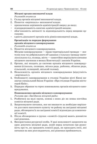 90 Усі уроки до курсу «Правознавство». 10 клас
Місцеві органи виконавчої влади
Розповідь вчителя
1.	 Склад органів місцевої виконавчої влади.
2.	 Поняття «вертикаль» виконавчої влади:
•	 призначення керівників адміністрацій зверху до низу;
•	 підпорядкованість нижчих адміністрацій вищим;
•	 обов’язковість звітності та відповідальність перед вищими ор-
ганами;
•	 єдність діяльності органів всіх рівнів виконавчої влади.
Організація та порядок формування
органів місцевого самоврядування
Розповідь вчителя
1.	 Поняття місцевого самоврядування.
	 Місцеве самоврядування — право територіальної громади — жи-
телів села чи добровільного об’єднання у сільську громаду жите-
лів кількох сіл, селища, міста — самостійно вирішувати питання
місцевого значення в межах Конституції і законів України.
2.	 Органи, які входять до системи органів місцевого самовряду-
вання (сільська, селищна, міська рада, районна, обласна рада,
сільський, селищний, міський голова).
3.	 Незалежність органів місцевого самоврядування (відсутність
«вертикалі»).
4.	 Особливості самоврядування в столиці України місті Києві ви-
значає спеціальний Закон України «Про столицю України місто-
герой Київ».
5.	 Порядок обрання та строк повноважень органів місцевого само-
врядування.
Повноваження органів місцевого самоврядування
Рольова гра «Засідання місцевої ради»
1.	 Розбитися на малі групи, кожна з яких діє як певна постійна
комісія місцевої ради.
2.	 Запропонувати питання, яке ви вважаєте за необхідне виріши-
ти для свого населеного пункту чи району на засіданні місцевої
ради, обговорити їх на засіданні комісії відповідно до компетен-
ції комісії.
3.	 Після обговорення в групах «комісії» (групи) мають доповісти
свої рішення.
4.	 Використання ресурсної особи. У разі можливості запросити на
урок депутата місцевої ради, який перед початком гри розпо-
вість про те, як працюють комісії ради, як проходять сесії, які
питання на них розглядаються, які рішення приймаються.
 