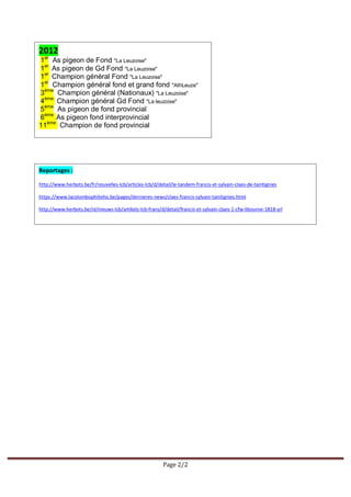 Page 2/2
Reportages :
http://www.herbots.be/fr/nouvelles-lcb/articles-lcb/d/detail/le-tandem-francis-et-sylvain-claes-de-taintignies
https://www.lacolombophilieho.be/pages/dernieres-news/claes-francis-sylvain-taintignies.html
http://www.herbots.be/nl/nieuws-lcb/artikels-lcb-frans/d/detail/francis-et-sylvain-claes-1-cfw-libourne-1818-yrl
2012
1er
As pigeon de Fond "La Leuzoise"
1er
As pigeon de Gd Fond "La Leuzoise"
1er
Champion général Fond "La Leuzoise"
1er
Champion général fond et grand fond "AthLeuze"
3ème
Champion général (Nationaux) "La Leuzoise"
4ème
Champion général Gd Fond "La leuzoise"
5ème
As pigeon de fond provincial
6ème
As pigeon fond interprovincial
11ème
Champion de fond provincial
 