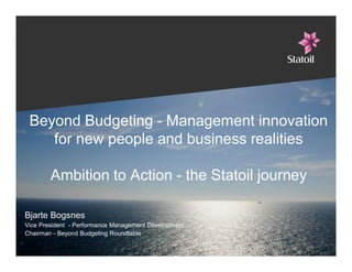Beyond Budgeting - Management innovation
for new people and business realities
Ambition to Action - the Statoil journey
Bjarte Bogsnes
Vice President - Performance Management Development
Chairman - Beyond Budgeting Roundtable
1
 