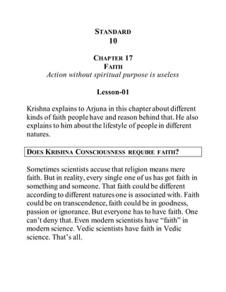 STANDARD
10
CHAPTER 17
FAITH
Action without spiritual purpose is useless
Lesson-01
Krishna explains to Arjuna in this chapterabout different
kinds of faith peoplehave and reason behind that. He also
explains to him about the lifestyle of peoplein different
natures.
DOES KRISHNA CONSCIOUSNESS REQUIRE FAITH?
Sometimes scientists accuse that religion means mere
faith. But in reality, every single one of us has got faith in
something and someone. That faith could be different
according to different naturesone is associated with. Faith
could be on transcendence, faith could be in goodness,
passion or ignorance. But everyone has to have faith. One
can’t deny that. Even modern scientists have “faith” in
modern science. Vedic scientists have faith in Vedic
science. That’s all.
 