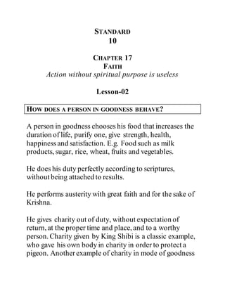 STANDARD
10
CHAPTER 17
FAITH
Action without spiritual purpose is useless
Lesson-02
HOW DOES A PERSON IN GOODNESS BEHAVE?
A person in goodness chooses his food that increases the
duration of life, purify one, give strength, health,
happiness and satisfaction. E.g. Food such as milk
products, sugar, rice, wheat, fruits and vegetables.
He does his duty perfectly according to scriptures,
without being attached to results.
He performs austerity with great faith and for the sake of
Krishna.
He gives charity out of duty, without expectation of
return, at the proper time and place, and to a worthy
person. Charity given by King Shibi is a classic example,
who gave his own body in charity in order to protect a
pigeon. Anotherexample of charity in mode of goodness
 