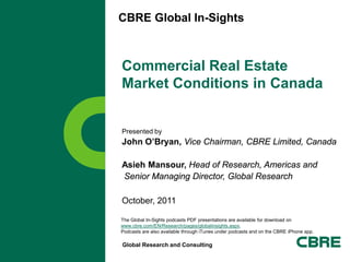 CBRE Global In-Sights



Commercial Real Estate
Market Conditions in Canada


Presented by
John O’Bryan, Vice Chairman, CBRE Limited, Canada

Asieh Mansour, Head of Research, Americas and
Senior Managing Director, Global Research

October, 2011

The Global In-Sights podcasts PDF presentations are available for download on
www.cbre.com/EN/Research/pages/globalinsights.aspx.
Podcasts are also available through iTunes under podcasts and on the CBRE iPhone app.

Global Research and Consulting
 