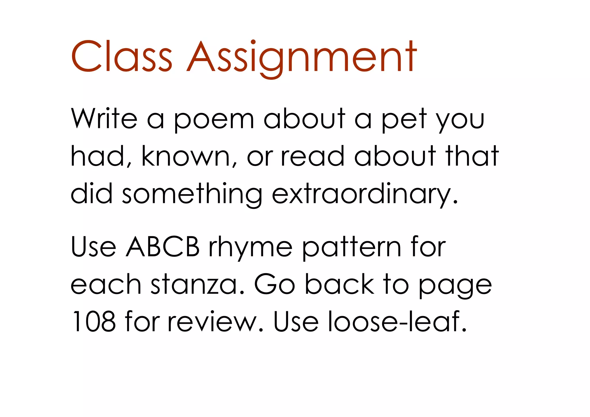 Class Assignment
Write a poem about a pet you
had, known, or read about that
did something extraordinary.
Use ABCB rhyme pattern for
each stanza. Go back to page
108 for review. Use loose­leaf.
 