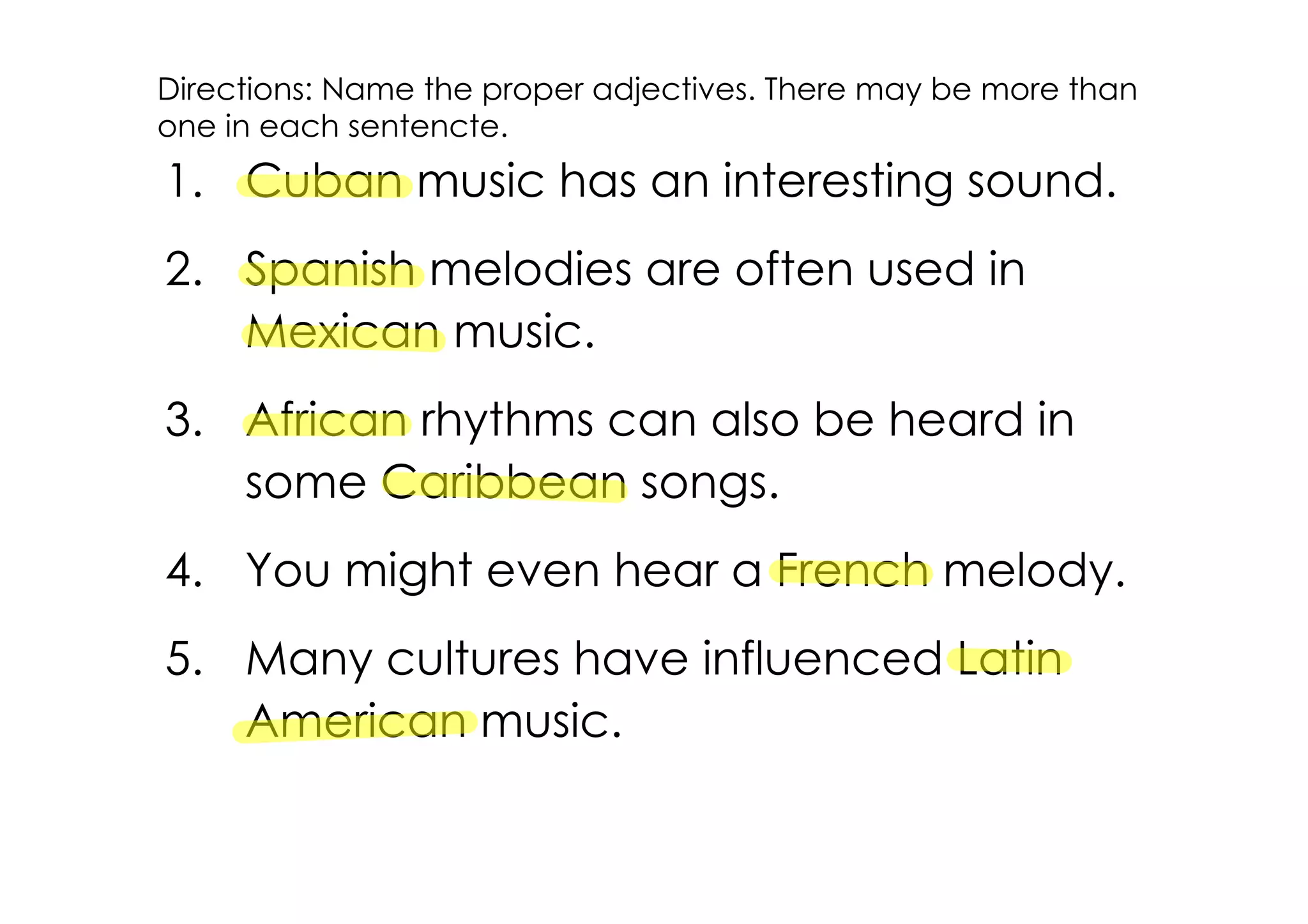 Directions: Name the proper adjectives. There may be more than
one in each sentencte.
1. Cuban music has an interesting sound.
2. Spanish melodies are often used in
   Mexican music.
3. African rhythms can also be heard in
   some Caribbean songs.
4. You might even hear a French melody.
5. Many cultures have influenced Latin
   American music.
 