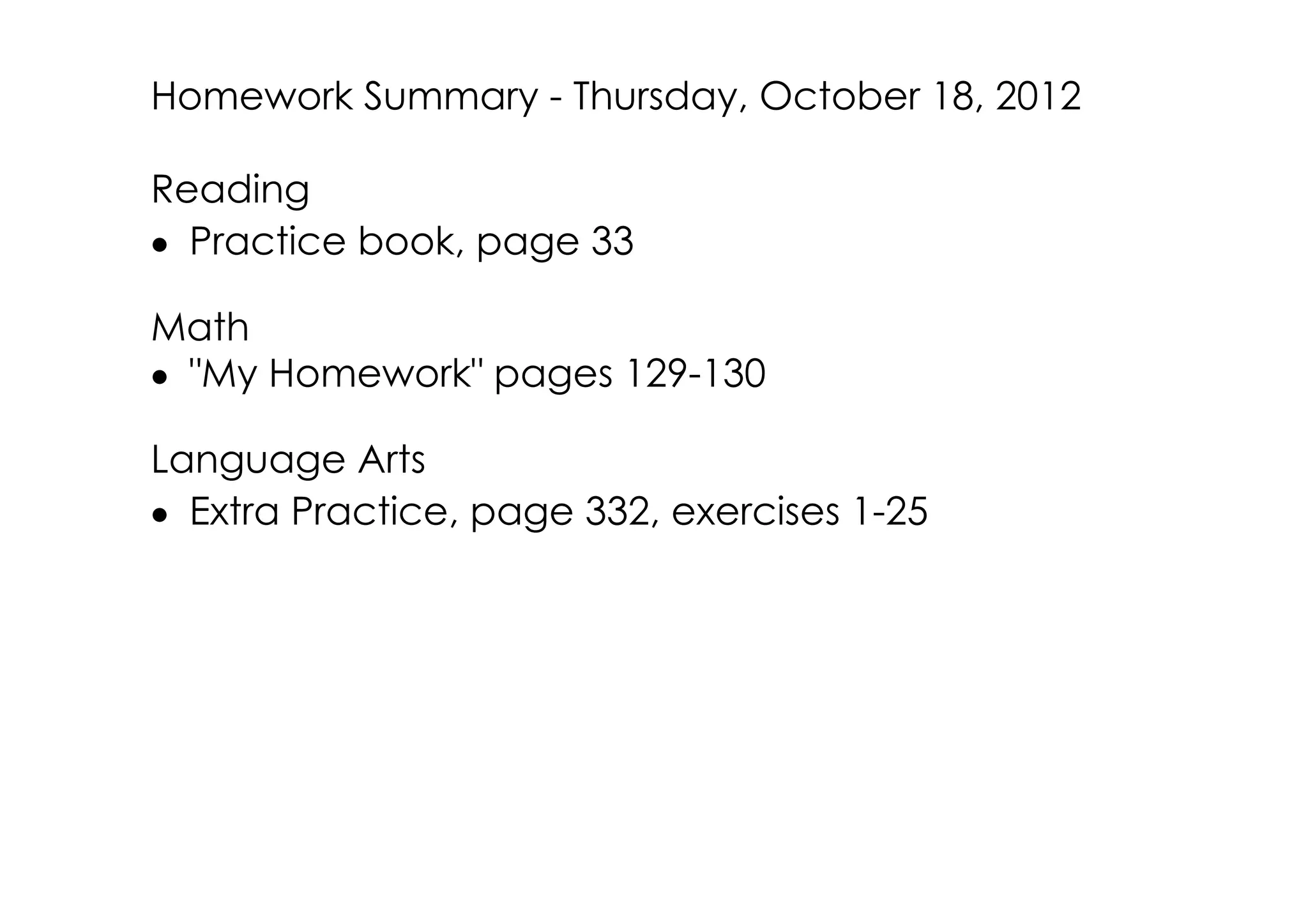 Homework Summary ­ Thursday, October 18, 2012

Reading
• Practice book, page 33

Math
• "My Homework" pages 129­130

Language Arts
• Extra Practice, page 332, exercises 1­25
 