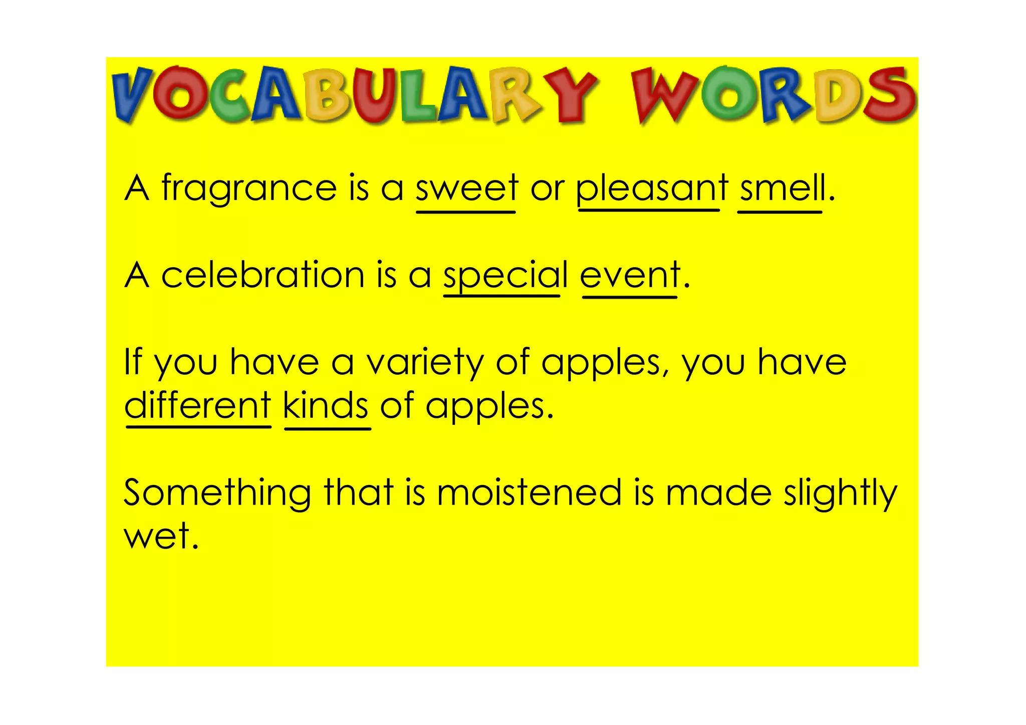 A fragrance is a sweet or pleasant smell.

A celebration is a special event.

If you have a variety of apples, you have
different kinds of apples.

Something that is moistened is made slightly
wet.
 
