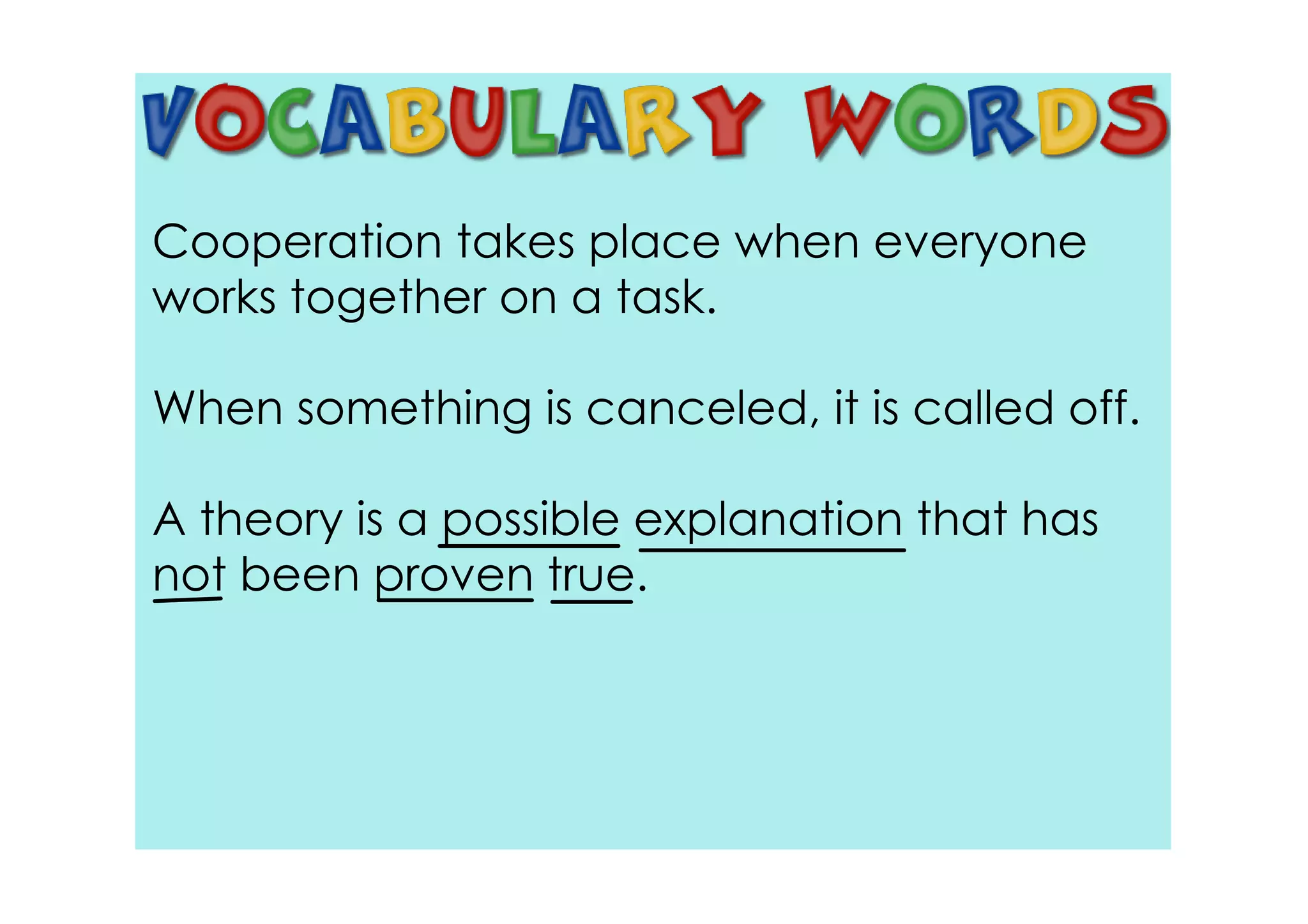 Cooperation takes place when everyone
works together on a task.

When something is canceled, it is called off.

A theory is a possible explanation that has
not been proven true.
 