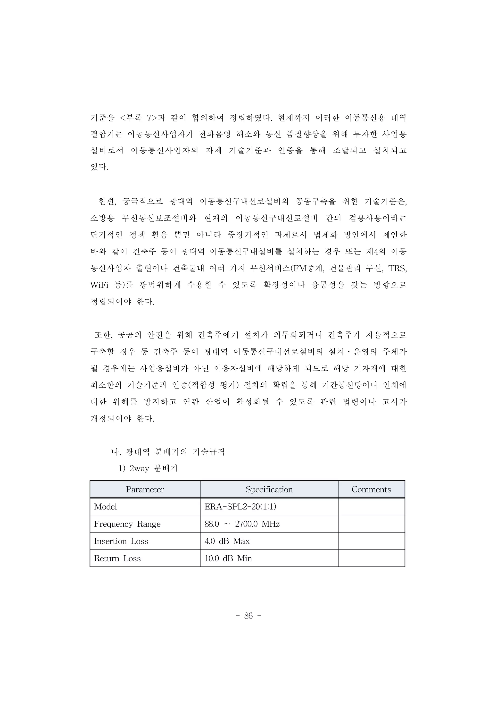 - 86 -
기준을 <부록 7>과 같이 합의하여 정립하였다. 현재까지 이러한 이동통신용 대역
결합기는 이동통신사업자가 전파음영 해소와 통신 품질향상을 위해 투자한 사업용
설비로서 이동통신사업자의 자체 기술기준과 인증을 통해 조달되고 설치되고
있다.
한편, 궁극적으로 광대역 이동통신구내선로설비의 공동구축을 위한 기술기준은,
소방용 무선통신보조설비와 현재의 이동통신구내선로설비 간의 겸용사용이라는
단기적인 정책 활용 뿐만 아니라 중장기적인 과제로서 법제화 방안에서 제안한
바와 같이 건축주 등이 광대역 이동통신구내설비를 설치하는 경우 또는 제4의 이동
통신사업자 출현이나 건축물내 여러 가지 무선서비스(FM중계, 건물관리 무선, TRS,
WiFi 등)를 광범위하게 수용할 수 있도록 확장성이나 융통성을 갖는 방향으로
정립되어야 한다.
또한, 공공의 안전을 위해 건축주에게 설치가 의무화되거나 건축주가 자율적으로
구축할 경우 등 건축주 등이 광대역 이동통신구내선로설비의 설치․운영의 주체가
될 경우에는 사업용설비가 아닌 이용자설비에 해당하게 되므로 해당 기자재에 대한
최소한의 기술기준과 인증(적합성 평가) 절차의 확립을 통해 기간통신망이나 인체에
대한 위해를 방지하고 연관 산업이 활성화될 수 있도록 관련 법령이나 고시가
개정되어야 한다.
나. 광대역 분배기의 기술규격
1) 2way 분배기
Parameter Specification Comments
Model ERA-SPL2-20(1:1)
Frequency Range 88.0 ∼ 2700.0 MHz
Insertion Loss 4.0 dB Max
Return Loss 10.0 dB Min
 