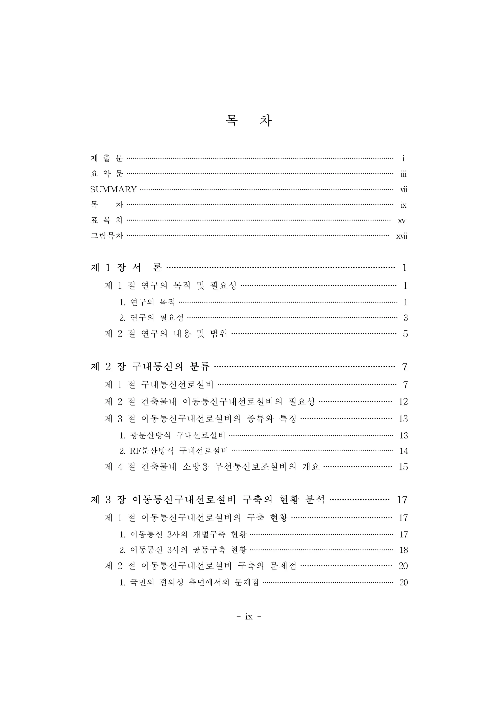 - ix -
목 차
제 출 문 ······························································································································· ⅰ
요 약 문 ······························································································································· ⅲ
SUMMARY ························································································································· ⅶ
목 차 ······························································································································· ⅸ
표 목 차 ······························································································································ ⅹⅴ
그림목차 ····························································································································· ⅹⅶ
제 1 장 서 론 ··························································································· 1
제 1 절 연구의 목적 및 필요성 ···································································· 1
1. 연구의 목적 ········································································································ 1
2. 연구의 필요성 ···································································································· 3
제 2 절 연구의 내용 및 범위 ········································································ 5
제 2 장 구내통신의 분류 ········································································ 7
제 1 절 구내통신선로설비 ·············································································· 7
제 2 절 건축물내 이동통신구내선로설비의 필요성 ································ 12
제 3 절 이동통신구내선로설비의 종류와 특징 ········································ 13
1. 광분산방식 구내선로설비 ·············································································· 13
2. RF분산방식 구내선로설비 ············································································· 14
제 4 절 건축물내 소방용 무선통신보조설비의 개요 ······························ 15
제 3 장 이동통신구내선로설비 구축의 현황 분석 ························ 17
제 1 절 이동통신구내선로설비의 구축 현황 ············································ 17
1. 이동통신 3사의 개별구축 현황 ···································································· 17
2. 이동통신 3사의 공동구축 현황 ···································································· 18
제 2 절 이동통신구내선로설비 구축의 문제점 ········································ 20
1. 국민의 편의성 측면에서의 문제점 ······························································ 20
 