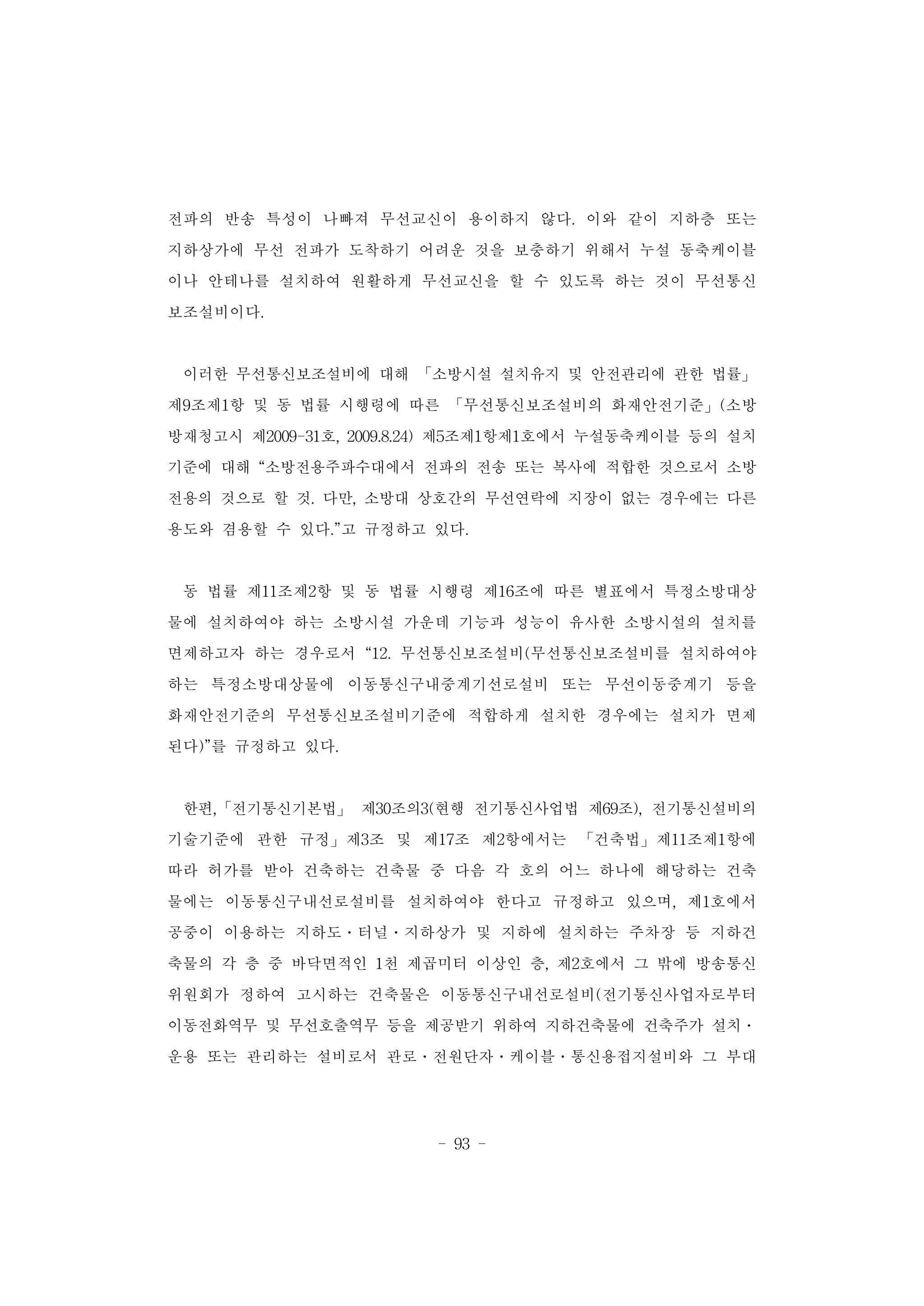 - 93 -
전파의 반송 특성이 나빠져 무선교신이 용이하지 않다. 이와 같이 지하층 또는
지하상가에 무선 전파가 도착하기 어려운 것을 보충하기 위해서 누설 동축케이블
이나 안테나를 설치하여 원활하게 무선교신을 할 수 있도록 하는 것이 무선통신
보조설비이다.
이러한 무선통신보조설비에 대해 「소방시설 설치유지 및 안전관리에 관한 법률」
제9조제1항 및 동 법률 시행령에 따른 「무선통신보조설비의 화재안전기준」(소방
방재청고시 제2009-31호, 2009.8.24) 제5조제1항제1호에서 누설동축케이블 등의 설치
기준에 대해 “소방전용주파수대에서 전파의 전송 또는 복사에 적합한 것으로서 소방
전용의 것으로 할 것. 다만, 소방대 상호간의 무선연락에 지장이 없는 경우에는 다른
용도와 겸용할 수 있다.”고 규정하고 있다.
동 법률 제11조제2항 및 동 법률 시행령 제16조에 따른 별표에서 특정소방대상
물에 설치하여야 하는 소방시설 가운데 기능과 성능이 유사한 소방시설의 설치를
면제하고자 하는 경우로서 “12. 무선통신보조설비(무선통신보조설비를 설치하여야
하는 특정소방대상물에 이동통신구내중계기선로설비 또는 무선이동중계기 등을
화재안전기준의 무선통신보조설비기준에 적합하게 설치한 경우에는 설치가 면제
된다)”를 규정하고 있다.
한편,「전기통신기본법」 제30조의3(현행 전기통신사업법 제69조), 전기통신설비의
기술기준에 관한 규정」제3조 및 제17조 제2항에서는 「건축법」제11조제1항에
따라 허가를 받아 건축하는 건축물 중 다음 각 호의 어느 하나에 해당하는 건축
물에는 이동통신구내선로설비를 설치하여야 한다고 규정하고 있으며, 제1호에서
공중이 이용하는 지하도․터널․지하상가 및 지하에 설치하는 주차장 등 지하건
축물의 각 층 중 바닥면적인 1천 제곱미터 이상인 층, 제2호에서 그 밖에 방송통신
위원회가 정하여 고시하는 건축물은 이동통신구내선로설비(전기통신사업자로부터
이동전화역무 및 무선호출역무 등을 제공받기 위하여 지하건축물에 건축주가 설치․
운용 또는 관리하는 설비로서 관로․전원단자․케이블․통신용접지설비와 그 부대
 