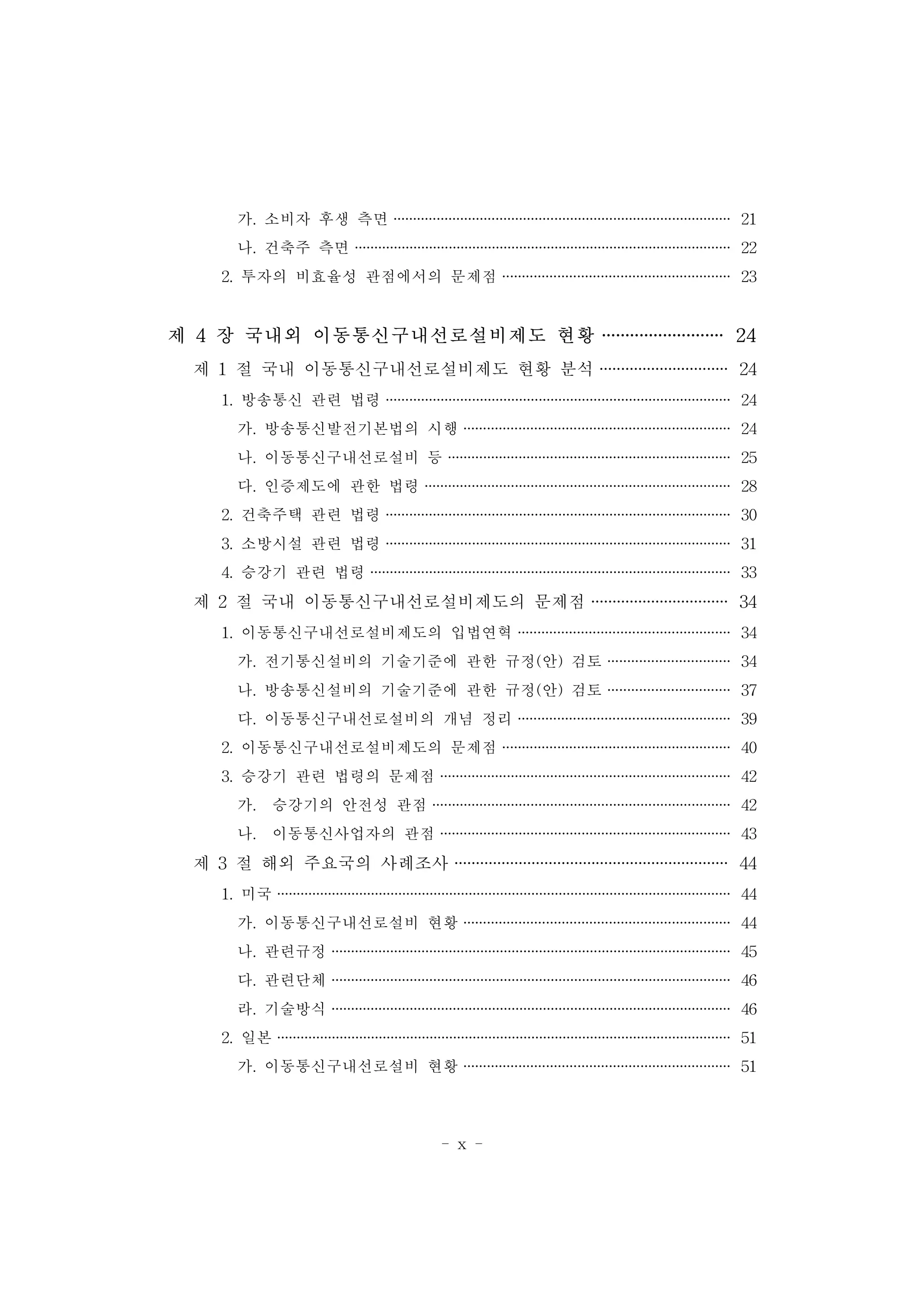 - x -
가. 소비자 후생 측면 ······················································································ 21
나. 건축주 측면 ································································································ 22
2. 투자의 비효율성 관점에서의 문제점 ·························································· 23
제 4 장 국내외 이동통신구내선로설비제도 현황 ·························· 24
제 1 절 국내 이동통신구내선로설비제도 현황 분석 ······························ 24
1. 방송통신 관련 법령 ························································································ 24
가. 방송통신발전기본법의 시행 ···································································· 24
나. 이동통신구내선로설비 등 ········································································ 25
다. 인증제도에 관한 법령 ·············································································· 28
2. 건축주택 관련 법령 ························································································ 30
3. 소방시설 관련 법령 ························································································ 31
4. 승강기 관련 법령 ···························································································· 33
제 2 절 국내 이동통신구내선로설비제도의 문제점 ································ 34
1. 이동통신구내선로설비제도의 입법연혁 ······················································ 34
가. 전기통신설비의 기술기준에 관한 규정(안) 검토 ······························· 34
나. 방송통신설비의 기술기준에 관한 규정(안) 검토 ······························· 37
다. 이동통신구내선로설비의 개념 정리 ······················································ 39
2. 이동통신구내선로설비제도의 문제점 ·························································· 40
3. 승강기 관련 법령의 문제점 ·········································································· 42
가. 승강기의 안전성 관점 ············································································ 42
나. 이동통신사업자의 관점 ·········································································· 43
제 3 절 해외 주요국의 사례조사 ································································ 44
1. 미국 ···················································································································· 44
가. 이동통신구내선로설비 현황 ···································································· 44
나. 관련규정 ······································································································ 45
다. 관련단체 ······································································································ 46
라. 기술방식 ······································································································ 46
2. 일본 ···················································································································· 51
가. 이동통신구내선로설비 현황 ···································································· 51
 