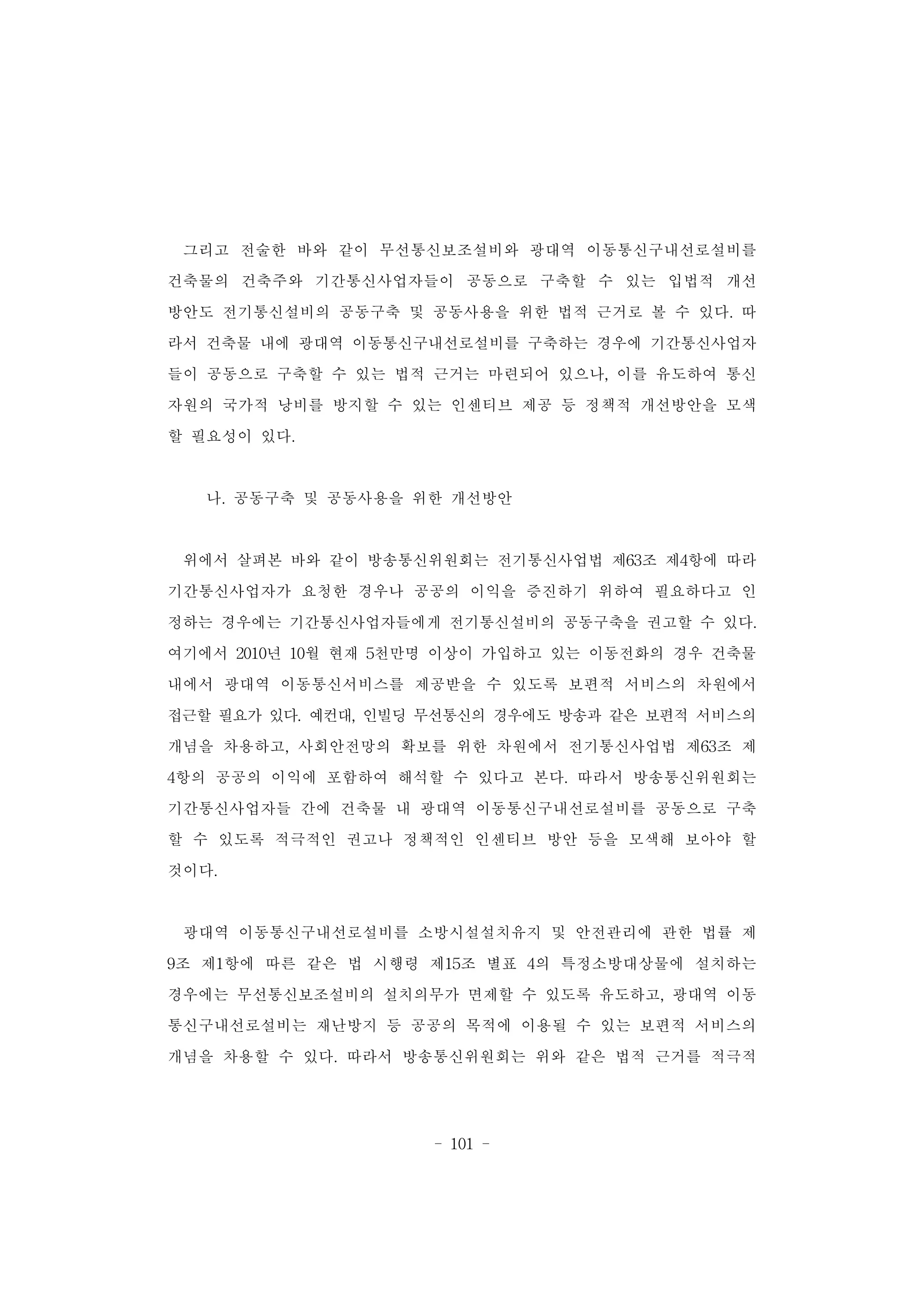 - 101 -
그리고 전술한 바와 같이 무선통신보조설비와 광대역 이동통신구내선로설비를
건축물의 건축주와 기간통신사업자들이 공동으로 구축할 수 있는 입법적 개선
방안도 전기통신설비의 공동구축 및 공동사용을 위한 법적 근거로 볼 수 있다. 따
라서 건축물 내에 광대역 이동통신구내선로설비를 구축하는 경우에 기간통신사업자
들이 공동으로 구축할 수 있는 법적 근거는 마련되어 있으나, 이를 유도하여 통신
자원의 국가적 낭비를 방지할 수 있는 인센티브 제공 등 정책적 개선방안을 모색
할 필요성이 있다.
나. 공동구축 및 공동사용을 위한 개선방안
위에서 살펴본 바와 같이 방송통신위원회는 전기통신사업법 제63조 제4항에 따라
기간통신사업자가 요청한 경우나 공공의 이익을 증진하기 위하여 필요하다고 인
정하는 경우에는 기간통신사업자들에게 전기통신설비의 공동구축을 권고할 수 있다.
여기에서 2010년 10월 현재 5천만명 이상이 가입하고 있는 이동전화의 경우 건축물
내에서 광대역 이동통신서비스를 제공받을 수 있도록 보편적 서비스의 차원에서
접근할 필요가 있다. 예컨대, 인빌딩 무선통신의 경우에도 방송과 같은 보편적 서비스의
개념을 차용하고, 사회안전망의 확보를 위한 차원에서 전기통신사업법 제63조 제
4항의 공공의 이익에 포함하여 해석할 수 있다고 본다. 따라서 방송통신위원회는
기간통신사업자들 간에 건축물 내 광대역 이동통신구내선로설비를 공동으로 구축
할 수 있도록 적극적인 권고나 정책적인 인센티브 방안 등을 모색해 보아야 할
것이다.
광대역 이동통신구내선로설비를 소방시설설치유지 및 안전관리에 관한 법률 제
9조 제1항에 따른 같은 법 시행령 제15조 별표 4의 특정소방대상물에 설치하는
경우에는 무선통신보조설비의 설치의무가 면제할 수 있도록 유도하고, 광대역 이동
통신구내선로설비는 재난방지 등 공공의 목적에 이용될 수 있는 보편적 서비스의
개념을 차용할 수 있다. 따라서 방송통신위원회는 위와 같은 법적 근거를 적극적
 