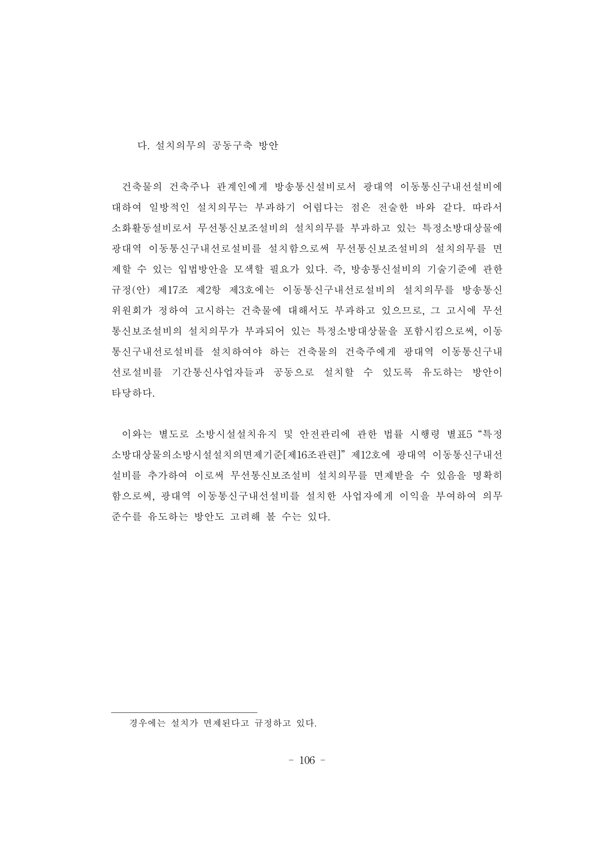 - 106 -
다. 설치의무의 공동구축 방안
건축물의 건축주나 관계인에게 방송통신설비로서 광대역 이동통신구내선설비에
대하여 일방적인 설치의무는 부과하기 어렵다는 점은 전술한 바와 같다. 따라서
소화활동설비로서 무선통신보조설비의 설치의무를 부과하고 있는 특정소방대상물에
광대역 이동통신구내선로설비를 설치함으로써 무선통신보조설비의 설치의무를 면
제할 수 있는 입법방안을 모색할 필요가 있다. 즉, 방송통신설비의 기술기준에 관한
규정(안) 제17조 제2항 제3호에는 이동통신구내선로설비의 설치의무를 방송통신
위원회가 정하여 고시하는 건축물에 대해서도 부과하고 있으므로, 그 고시에 무선
통신보조설비의 설치의무가 부과되어 있는 특정소방대상물을 포함시킴으로써, 이동
통신구내선로설비를 설치하여야 하는 건축물의 건축주에게 광대역 이동통신구내
선로설비를 기간통신사업자들과 공동으로 설치할 수 있도록 유도하는 방안이
타당하다.
이와는 별도로 소방시설설치유지 및 안전관리에 관한 법률 시행령 별표5 “특정
소방대상물의소방시설설치의면제기준[제16조관련]” 제12호에 광대역 이동통신구내선
설비를 추가하여 이로써 무선통신보조설비 설치의무를 면제받을 수 있음을 명확히
함으로써, 광대역 이동통신구내선설비를 설치한 사업자에게 이익을 부여하여 의무
준수를 유도하는 방안도 고려해 볼 수는 있다.
경우에는 설치가 면제된다고 규정하고 있다.
 