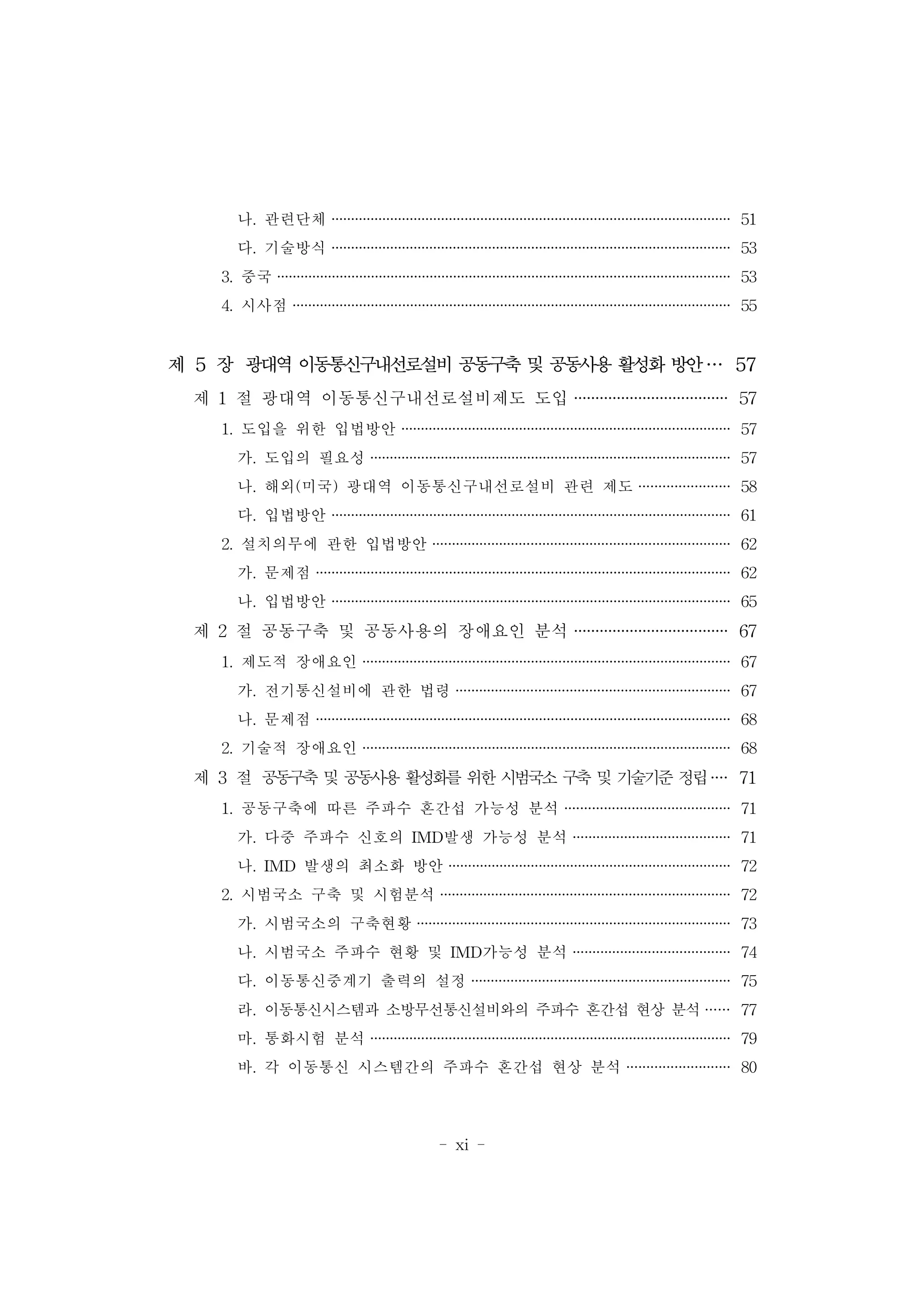 - xi -
나. 관련단체 ······································································································ 51
다. 기술방식 ······································································································ 53
3. 중국 ···················································································································· 53
4. 시사점 ················································································································ 55
제 5 장 광대역 이동통신구내선로설비 공동구축 및 공동사용 활성화 방안··· 57
제 1 절 광대역 이동통신구내선로설비제도 도입 ···································· 57
1. 도입을 위한 입법방안 ···················································································· 57
가. 도입의 필요성 ···························································································· 57
나. 해외(미국) 광대역 이동통신구내선로설비 관련 제도 ······················· 58
다. 입법방안 ······································································································ 61
2. 설치의무에 관한 입법방안 ············································································ 62
가. 문제점 ·········································································································· 62
나. 입법방안 ······································································································ 65
제 2 절 공동구축 및 공동사용의 장애요인 분석 ···································· 67
1. 제도적 장애요인 ······························································································ 67
가. 전기통신설비에 관한 법령 ······································································ 67
나. 문제점 ·········································································································· 68
2. 기술적 장애요인 ······························································································ 68
제 3 절 공동구축 및 공동사용 활성화를 위한 시범국소 구축 및 기술기준 정립···· 71
1. 공동구축에 따른 주파수 혼간섭 가능성 분석 ·········································· 71
가. 다중 주파수 신호의 IMD발생 가능성 분석 ········································ 71
나. IMD 발생의 최소화 방안 ········································································ 72
2. 시범국소 구축 및 시험분석 ·········································································· 72
가. 시범국소의 구축현황 ················································································ 73
나. 시범국소 주파수 현황 및 IMD가능성 분석 ········································ 74
다. 이동통신중계기 출력의 설정 ·································································· 75
라. 이동통신시스템과 소방무선통신설비와의 주파수 혼간섭 현상 분석 ······ 77
마. 통화시험 분석 ···························································································· 79
바. 각 이동통신 시스템간의 주파수 혼간섭 현상 분석 ·························· 80
 