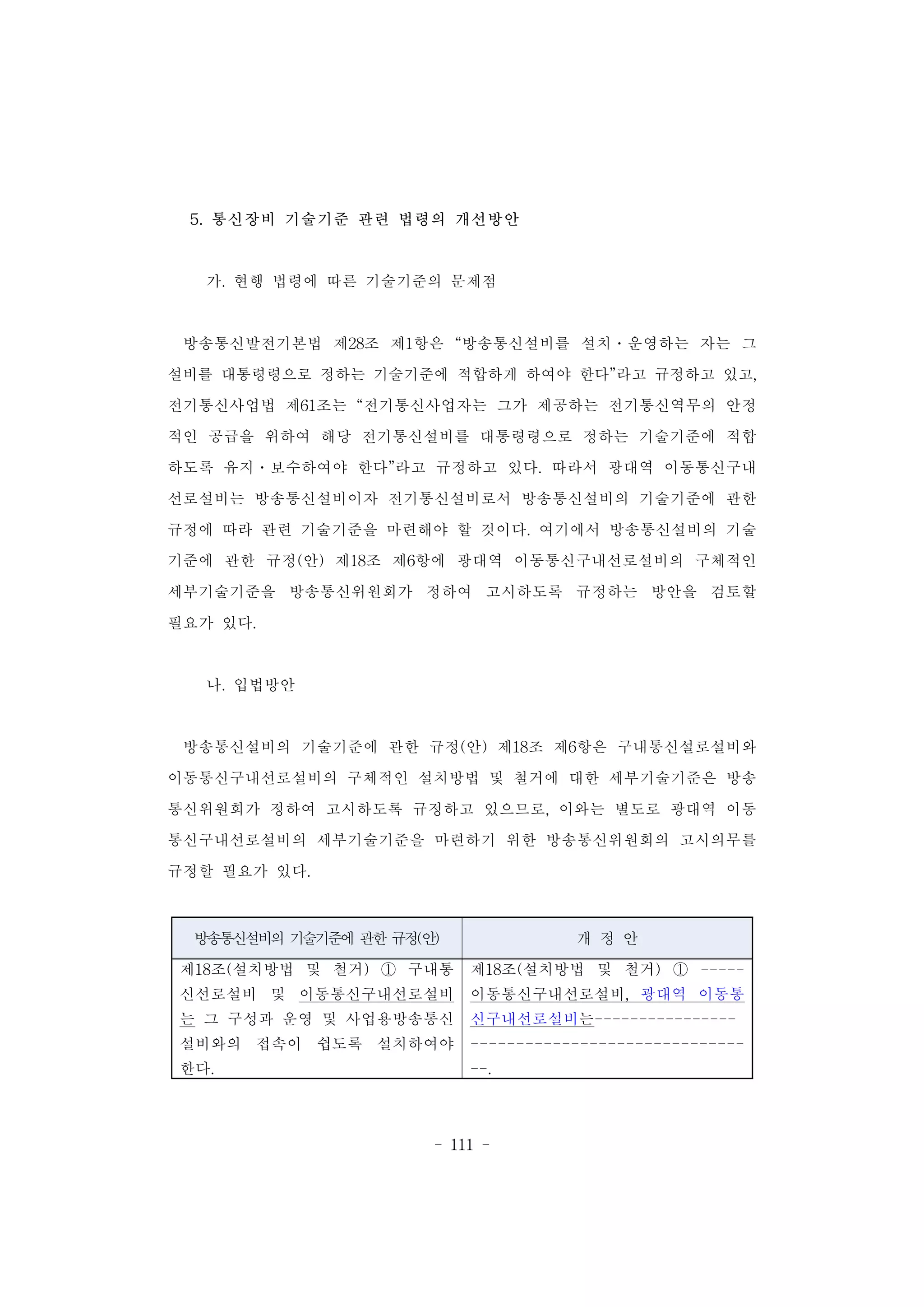 - 111 -
방송통신설비의 기술기준에 관한 규정(안) 개 정 안
제18조(설치방법 및 철거) ① 구내통
신선로설비 및 이동통신구내선로설비
는 그 구성과 운영 및 사업용방송통신
설비와의 접속이 쉽도록 설치하여야
한다.
제18조(설치방법 및 철거) ① -----
이동통신구내선로설비, 광대역 이동통
신구내선로설비는----------------
------------------------------
--.
5. 통신장비 기술기준 관련 법령의 개선방안
가. 현행 법령에 따른 기술기준의 문제점
방송통신발전기본법 제28조 제1항은 “방송통신설비를 설치․운영하는 자는 그
설비를 대통령령으로 정하는 기술기준에 적합하게 하여야 한다”라고 규정하고 있고,
전기통신사업법 제61조는 “전기통신사업자는 그가 제공하는 전기통신역무의 안정
적인 공급을 위하여 해당 전기통신설비를 대통령령으로 정하는 기술기준에 적합
하도록 유지․보수하여야 한다”라고 규정하고 있다. 따라서 광대역 이동통신구내
선로설비는 방송통신설비이자 전기통신설비로서 방송통신설비의 기술기준에 관한
규정에 따라 관련 기술기준을 마련해야 할 것이다. 여기에서 방송통신설비의 기술
기준에 관한 규정(안) 제18조 제6항에 광대역 이동통신구내선로설비의 구체적인
세부기술기준을 방송통신위원회가 정하여 고시하도록 규정하는 방안을 검토할
필요가 있다.
나. 입법방안
방송통신설비의 기술기준에 관한 규정(안) 제18조 제6항은 구내통신설로설비와
이동통신구내선로설비의 구체적인 설치방법 및 철거에 대한 세부기술기준은 방송
통신위원회가 정하여 고시하도록 규정하고 있으므로, 이와는 별도로 광대역 이동
통신구내선로설비의 세부기술기준을 마련하기 위한 방송통신위원회의 고시의무를
규정할 필요가 있다.
 