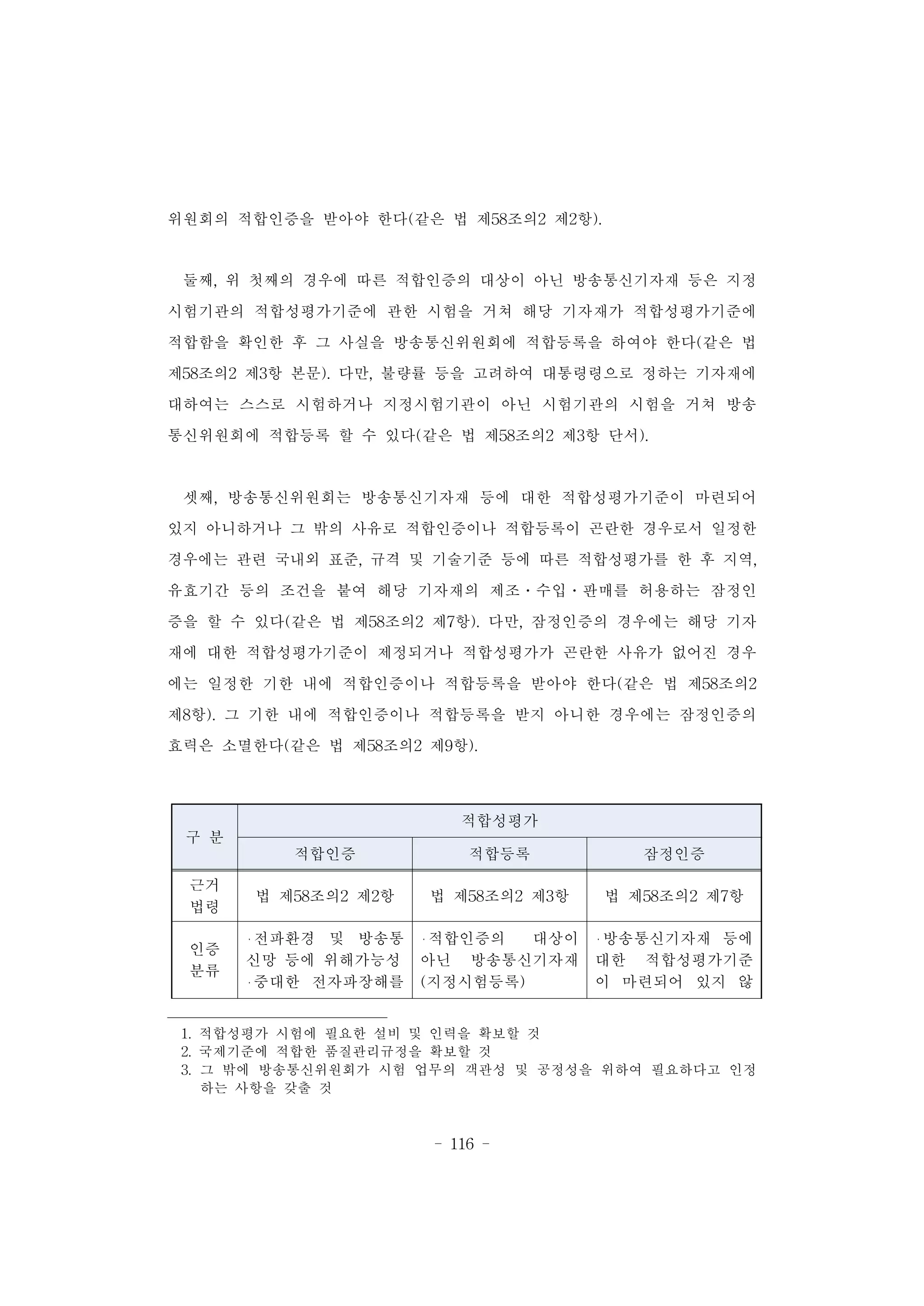 - 116 -
구 분
적합성평가
적합인증 적합등록 잠정인증
근거
법령
법 제58조의2 제2항 법 제58조의2 제3항 법 제58조의2 제7항
인증
분류
전파환경 및 방송통
신망 등에 위해가능성
중대한 전자파장해를
적합인증의 대상이
아닌 방송통신기자재
(지정시험등록)
방송통신기자재 등에
대한 적합성평가기준
이 마련되어 있지 않
위원회의 적합인증을 받아야 한다(같은 법 제58조의2 제2항).
둘째, 위 첫째의 경우에 따른 적합인증의 대상이 아닌 방송통신기자재 등은 지정
시험기관의 적합성평가기준에 관한 시험을 거쳐 해당 기자재가 적합성평가기준에
적합함을 확인한 후 그 사실을 방송통신위원회에 적합등록을 하여야 한다(같은 법
제58조의2 제3항 본문). 다만, 불량률 등을 고려하여 대통령령으로 정하는 기자재에
대하여는 스스로 시험하거나 지정시험기관이 아닌 시험기관의 시험을 거쳐 방송
통신위원회에 적합등록 할 수 있다(같은 법 제58조의2 제3항 단서).
셋째, 방송통신위원회는 방송통신기자재 등에 대한 적합성평가기준이 마련되어
있지 아니하거나 그 밖의 사유로 적합인증이나 적합등록이 곤란한 경우로서 일정한
경우에는 관련 국내외 표준, 규격 및 기술기준 등에 따른 적합성평가를 한 후 지역,
유효기간 등의 조건을 붙여 해당 기자재의 제조․수입․판매를 허용하는 잠정인
증을 할 수 있다(같은 법 제58조의2 제7항). 다만, 잠정인증의 경우에는 해당 기자
재에 대한 적합성평가기준이 제정되거나 적합성평가가 곤란한 사유가 없어진 경우
에는 일정한 기한 내에 적합인증이나 적합등록을 받아야 한다(같은 법 제58조의2
제8항). 그 기한 내에 적합인증이나 적합등록을 받지 아니한 경우에는 잠정인증의
효력은 소멸한다(같은 법 제58조의2 제9항).
1. 적합성평가 시험에 필요한 설비 및 인력을 확보할 것
2. 국제기준에 적합한 품질관리규정을 확보할 것
3. 그 밖에 방송통신위원회가 시험 업무의 객관성 및 공정성을 위하여 필요하다고 인정
하는 사항을 갖출 것
 