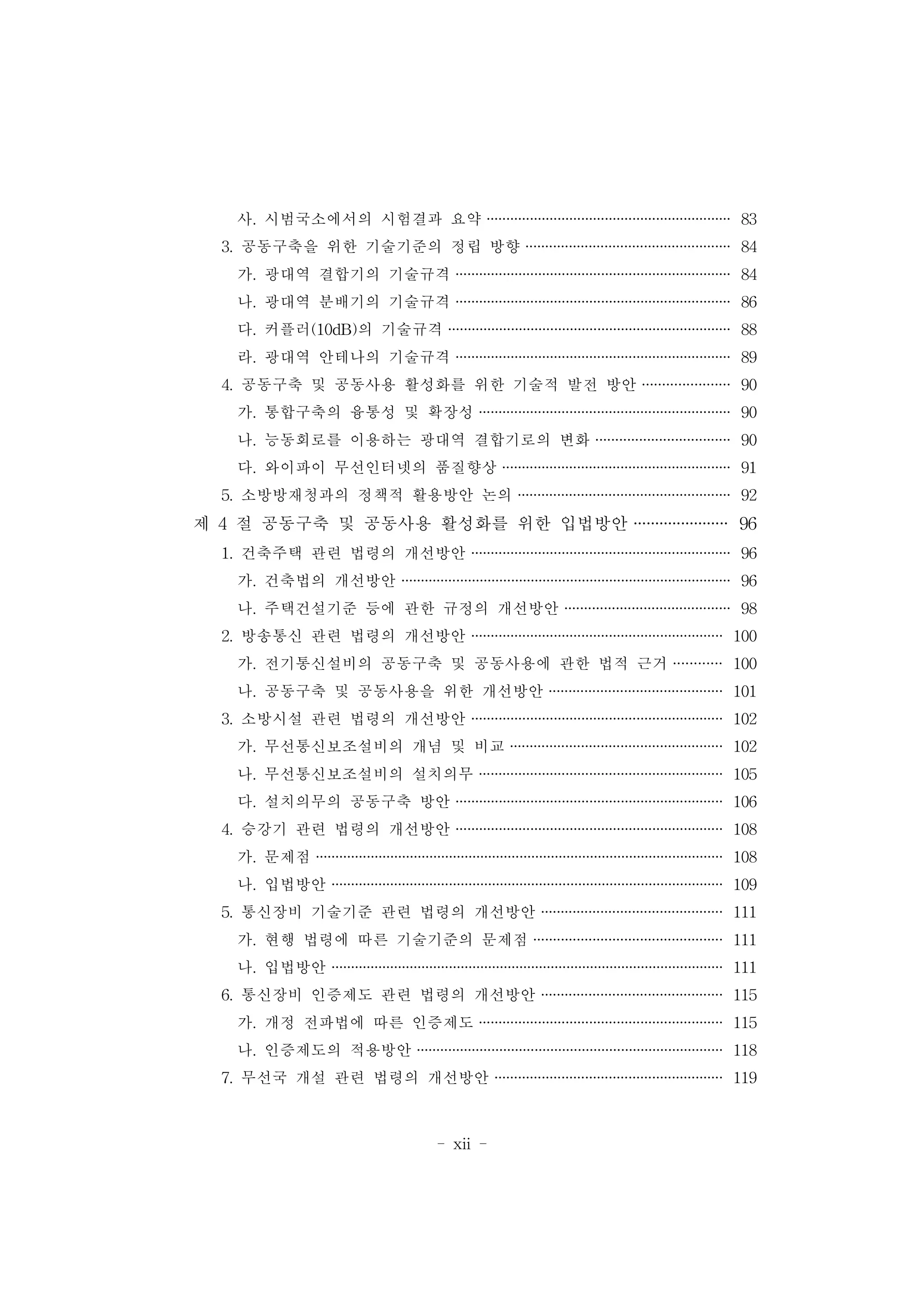 - xii -
사. 시범국소에서의 시험결과 요약 ······························································ 83
3. 공동구축을 위한 기술기준의 정립 방향 ···················································· 84
가. 광대역 결합기의 기술규격 ······································································ 84
나. 광대역 분배기의 기술규격 ······································································ 86
다. 커플러(10dB)의 기술규격 ········································································ 88
라. 광대역 안테나의 기술규격 ······································································ 89
4. 공동구축 및 공동사용 활성화를 위한 기술적 발전 방안 ······················ 90
가. 통합구축의 융통성 및 확장성 ································································ 90
나. 능동회로를 이용하는 광대역 결합기로의 변화 ·································· 90
다. 와이파이 무선인터넷의 품질향상 ·························································· 91
5. 소방방재청과의 정책적 활용방안 논의 ······················································ 92
제 4 절 공동구축 및 공동사용 활성화를 위한 입법방안 ······················ 96
1. 건축주택 관련 법령의 개선방안 ·································································· 96
가. 건축법의 개선방안 ···················································································· 96
나. 주택건설기준 등에 관한 규정의 개선방안 ·········································· 98
2. 방송통신 관련 법령의 개선방안 ································································ 100
가. 전기통신설비의 공동구축 및 공동사용에 관한 법적 근거 ············ 100
나. 공동구축 및 공동사용을 위한 개선방안 ············································ 101
3. 소방시설 관련 법령의 개선방안 ································································ 102
가. 무선통신보조설비의 개념 및 비교 ······················································ 102
나. 무선통신보조설비의 설치의무 ······························································ 105
다. 설치의무의 공동구축 방안 ···································································· 106
4. 승강기 관련 법령의 개선방안 ···································································· 108
가. 문제점 ········································································································ 108
나. 입법방안 ···································································································· 109
5. 통신장비 기술기준 관련 법령의 개선방안 ·············································· 111
가. 현행 법령에 따른 기술기준의 문제점 ················································ 111
나. 입법방안 ···································································································· 111
6. 통신장비 인증제도 관련 법령의 개선방안 ·············································· 115
가. 개정 전파법에 따른 인증제도 ······························································ 115
나. 인증제도의 적용방안 ·············································································· 118
7. 무선국 개설 관련 법령의 개선방안 ·························································· 119
 