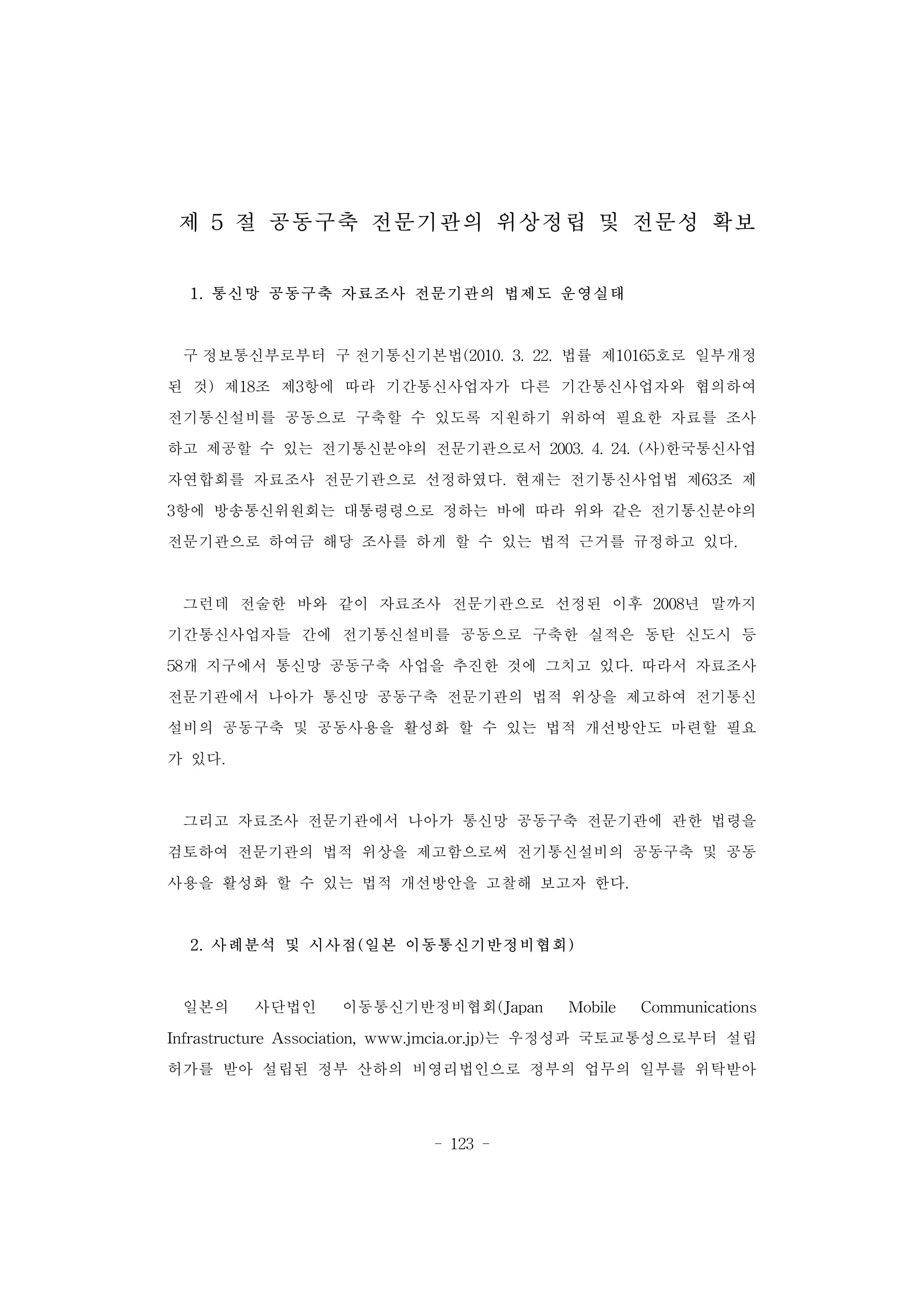 - 123 -
제 5 절 공동구축 전문기관의 위상정립 및 전문성 확보
1. 통신망 공동구축 자료조사 전문기관의 법제도 운영실태
구 정보통신부로부터 구 전기통신기본법(2010. 3. 22. 법률 제10165호로 일부개정
된 것) 제18조 제3항에 따라 기간통신사업자가 다른 기간통신사업자와 협의하여
전기통신설비를 공동으로 구축할 수 있도록 지원하기 위하여 필요한 자료를 조사
하고 제공할 수 있는 전기통신분야의 전문기관으로서 2003. 4. 24. (사)한국통신사업
자연합회를 자료조사 전문기관으로 선정하였다. 현재는 전기통신사업법 제63조 제
3항에 방송통신위원회는 대통령령으로 정하는 바에 따라 위와 같은 전기통신분야의
전문기관으로 하여금 해당 조사를 하게 할 수 있는 법적 근거를 규정하고 있다.
그런데 전술한 바와 같이 자료조사 전문기관으로 선정된 이후 2008년 말까지
기간통신사업자들 간에 전기통신설비를 공동으로 구축한 실적은 동탄 신도시 등
58개 지구에서 통신망 공동구축 사업을 추진한 것에 그치고 있다. 따라서 자료조사
전문기관에서 나아가 통신망 공동구축 전문기관의 법적 위상을 제고하여 전기통신
설비의 공동구축 및 공동사용을 활성화 할 수 있는 법적 개선방안도 마련할 필요
가 있다.
그리고 자료조사 전문기관에서 나아가 통신망 공동구축 전문기관에 관한 법령을
검토하여 전문기관의 법적 위상을 제고함으로써 전기통신설비의 공동구축 및 공동
사용을 활성화 할 수 있는 법적 개선방안을 고찰해 보고자 한다.
2. 사례분석 및 시사점(일본 이동통신기반정비협회)
일본의 사단법인 이동통신기반정비협회(Japan Mobile Communications
Infrastructure Association, www.jmcia.or.jp)는 우정성과 국토교통성으로부터 설립
허가를 받아 설립된 정부 산하의 비영리법인으로 정부의 업무의 일부를 위탁받아
 