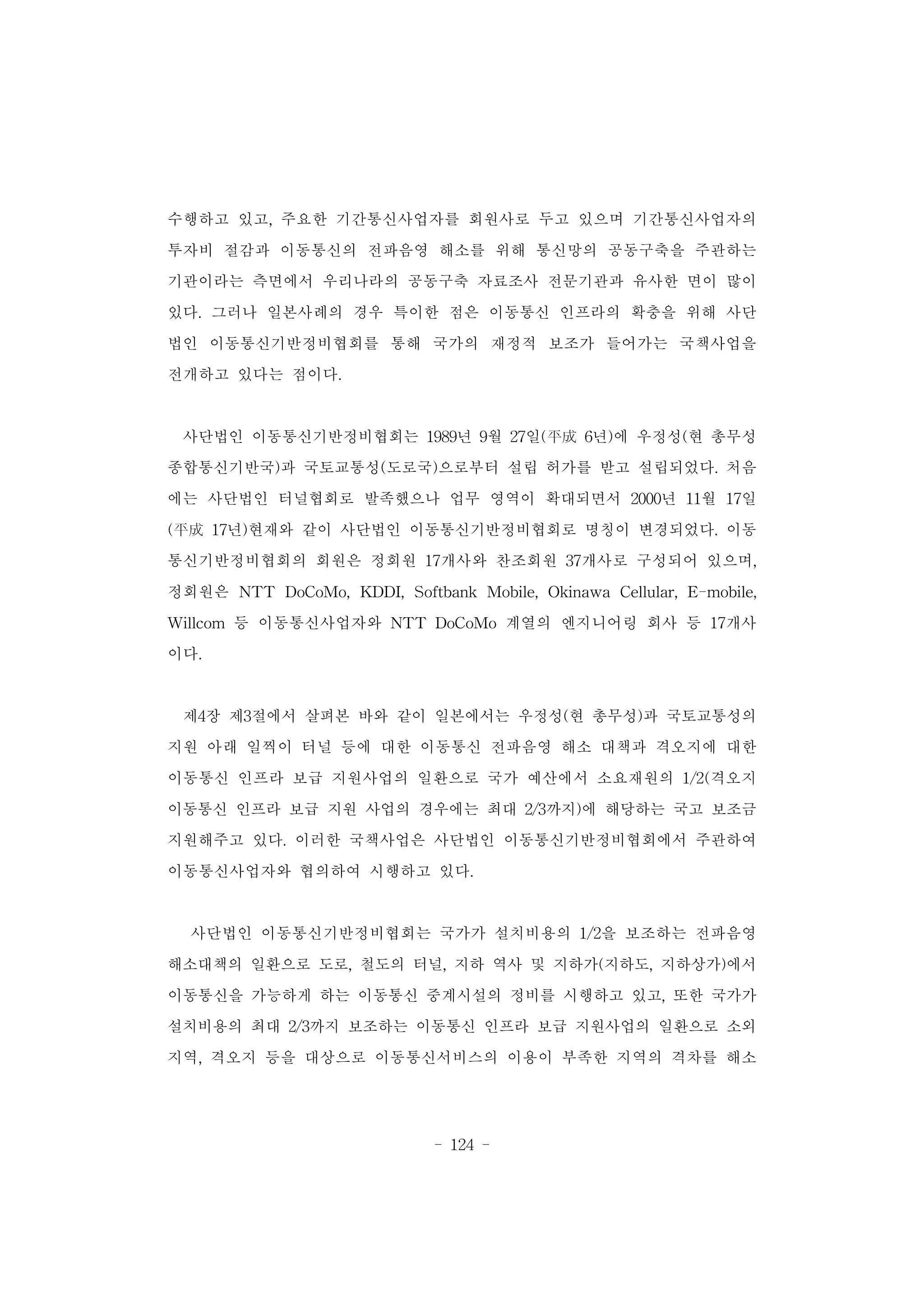 - 124 -
수행하고 있고, 주요한 기간통신사업자를 회원사로 두고 있으며 기간통신사업자의
투자비 절감과 이동통신의 전파음영 해소를 위해 통신망의 공동구축을 주관하는
기관이라는 측면에서 우리나라의 공동구축 자료조사 전문기관과 유사한 면이 많이
있다. 그러나 일본사례의 경우 특이한 점은 이동통신 인프라의 확충을 위해 사단
법인 이동통신기반정비협회를 통해 국가의 재정적 보조가 들어가는 국책사업을
전개하고 있다는 점이다.
사단법인 이동통신기반정비협회는 1989년 9월 27일(平成 6년)에 우정성(현 총무성
종합통신기반국)과 국토교통성(도로국)으로부터 설립 허가를 받고 설립되었다. 처음
에는 사단법인 터널협회로 발족했으나 업무 영역이 확대되면서 2000년 11월 17일
(平成 17년)현재와 같이 사단법인 이동통신기반정비협회로 명칭이 변경되었다. 이동
통신기반정비협회의 회원은 정회원 17개사와 찬조회원 37개사로 구성되어 있으며,
정회원은 NTT DoCoMo, KDDI, Softbank Mobile, Okinawa Cellular, E-mobile,
Willcom 등 이동통신사업자와 NTT DoCoMo 계열의 엔지니어링 회사 등 17개사
이다.
제4장 제3절에서 살펴본 바와 같이 일본에서는 우정성(현 총무성)과 국토교통성의
지원 아래 일찍이 터널 등에 대한 이동통신 전파음영 해소 대책과 격오지에 대한
이동통신 인프라 보급 지원사업의 일환으로 국가 예산에서 소요재원의 1/2(격오지
이동통신 인프라 보급 지원 사업의 경우에는 최대 2/3까지)에 해당하는 국고 보조금
지원해주고 있다. 이러한 국책사업은 사단법인 이동통신기반정비협회에서 주관하여
이동통신사업자와 협의하여 시행하고 있다.
사단법인 이동통신기반정비협회는 국가가 설치비용의 1/2을 보조하는 전파음영
해소대책의 일환으로 도로, 철도의 터널, 지하 역사 및 지하가(지하도, 지하상가)에서
이동통신을 가능하게 하는 이동통신 중계시설의 정비를 시행하고 있고, 또한 국가가
설치비용의 최대 2/3까지 보조하는 이동통신 인프라 보급 지원사업의 일환으로 소외
지역, 격오지 등을 대상으로 이동통신서비스의 이용이 부족한 지역의 격차를 해소
 